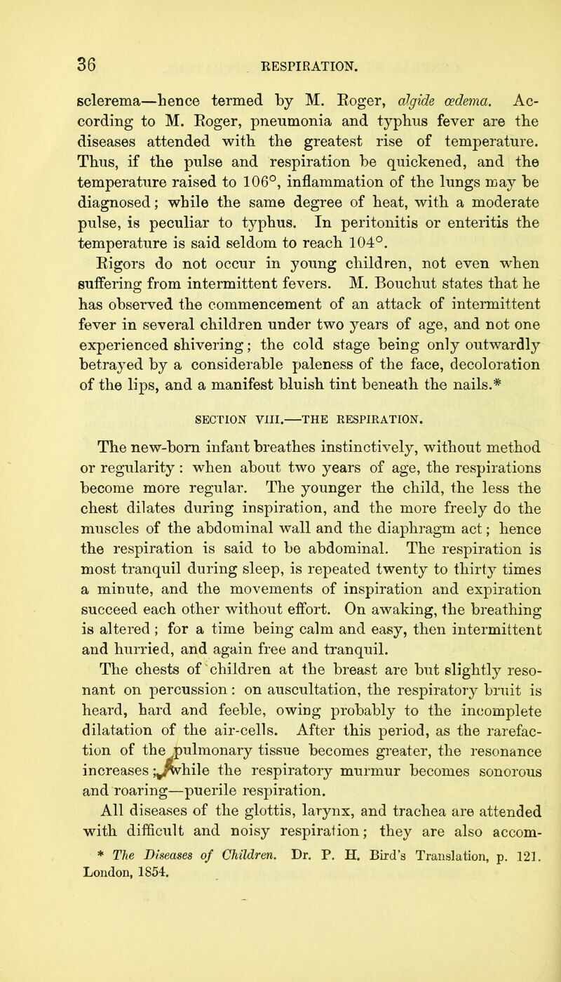 sclerema—hence termed by M. Eoger, algide oedema. Ac- cording to M. Roger, pneumonia and typhus fever are the diseases attended with the greatest rise of temperature. Thus, if the pulse and respiration be quickened, and the temperature raised to 106°, inflammation of the lungs may be diagnosed; while the same degree of heat, with a moderate pulse, is peculiar to typhus. In peritonitis or enteritis the temperature is said seldom to reach 104°. Eigors do not occur in young children, not even when suffering from intermittent fevers. M. Bouchut states that he has observed the commencement of an attack of intermittent fever in several children under two years of age, and not one experienced shivering; the cold stage being only outwardly betrayed by a considerable paleness of the face, decoloration of the lips, and a manifest bluish tint beneath the nails.* The new-born infant breathes instinctively, without method or regularity : when about two years of age, the respirations become more regular. The younger the child, the less the chest dilates during inspiration, and the more freely do the muscles of the abdominal wall and the diaphragm act; hence the respiration is said to be abdominal. The respiration is most tranquil during sleep, is repeated twenty to thirty times a minute, and the movements of inspiration and expiration succeed each other without effort. On awaking, the breathing is altered ; for a time being calm and easy, then intermittent and hurried, and again free and tranquil. The chests of children at the breast are but slightly reso- nant on percussion: on auscultation, the respiratory bruit is heard, hard and feeble, owing probably to the incomplete dilatation of the air-cells. After this period, as the rarefac- tion of the pulmonary tissue becomes greater, the resonance increases ;v$vhile the respiratory murmur becomes sonorous and roaring—puerile respiration. All diseases of the glottis, larynx, and trachea are attended with difficult and noisy respiration; they are also accom- * The Diseases of Children. Dr. P. H. Bird's Translation, p. 121. London, 1854. SECTION VIII. THE RESPIRATION.