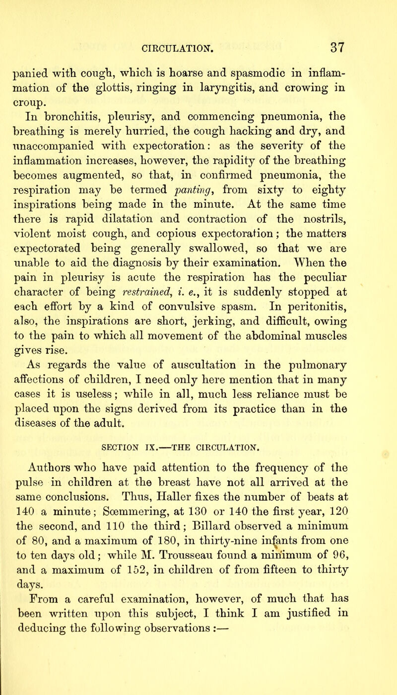 panied with cough, which is hoarse and spasmodic in inflam- mation of the glottis, ringing in laryngitis, and crowing in croup. In bronchitis, pleurisy, and commencing pneumonia, the breathing is merely hurried, the cough hacking and dry, and unaccompanied with expectoration: as the severity of the inflammation increases, however, the rapidity of the breathing becomes augmented, so that, in confirmed pneumonia, the respiration may be termed panting, from sixty to eighty inspirations being made in the minute. At the same time there is rapid dilatation and contraction of the nostrils, violent moist cough, and copious expectoration; the matters expectorated being generally swallowed, so that we are unable to aid the diagnosis by their examination. When the pain in pleurisy is acute the respiration has the peculiar character of being restrained, i. e., it is suddenly stopped at each effort by a kind of convulsive spasm. In peritonitis, also, the inspirations are short, jerking, and difficult, owing to the pain to which all movement of the abdominal muscles gives rise. As regards the value of auscultation in the pulmonary affections of children, I need only here mention that in many cases it is useless; while in all, much less reliance must be placed upon the signs derived from its practice than in the diseases of the adult. SECTION IX. THE CIRCULATION. Authors who have paid attention to the frequency of the pulse in children at the breast have not all arrived at the same conclusions. Thus, Haller fixes the number of beats at 140 a minute; Soemmering, at 130 or 140 the first year, 120 the second, and 110 the third; Billard observed a minimum of 80, and a maximum of 180, in thirty-nine infants from one to ten days old; while M. Trousseau found, a minimum of 96, and a maximum of 152, in children of from fifteen to thirty days. From a careful examination, however, of much that has been written upon this subject, I think I am justified in deducing the following observations :—