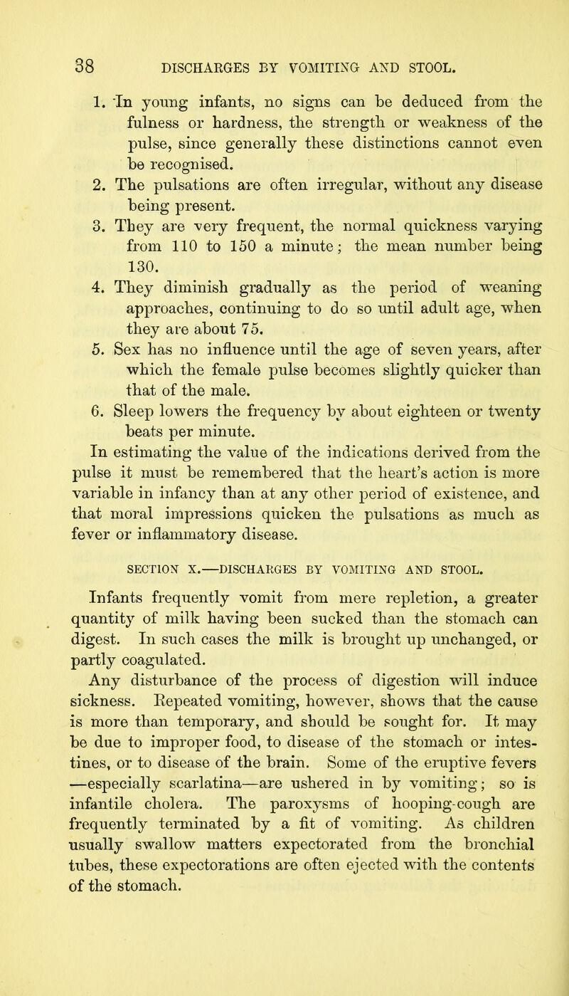 1. In young infants, no signs can be deduced from the fulness or hardness, the strength or weakness of the pulse, since generally these distinctions cannot even be recognised. 2. The pulsations are often irregular, without any disease being present. 3. They are very frequent, the normal quickness varying from 110 to 150 a minute; the mean number being 130. 4. They diminish gradually as the period of weaning approaches, continuing to do so until adult age, when they are about 75. 5. Sex has no influence until the age of seven years, after which the female pulse becomes slightly quicker than that of the male. 6. Sleep lowers the frequency by about eighteen or twenty beats per minute. In estimating the value of the indications derived from the pulse it must be remembered that the heart's action is more variable in infancy than at any other period of existence, and that moral impressions quicken the pulsations as much as fever or inflammatory disease. SECTION X.—DISCHARGES BY VOMITING AND STOOL. Infants frequently vomit from mere repletion, a greater quantity of milk having been sucked than the stomach can digest. In such cases the milk is brought up unchanged, or partly coagulated. Any disturbance of the process of digestion will induce sickness. Eepeated vomiting, however, shows that the cause is more than temporary, and should be sought for. It may be due to improper food, to disease of the stomach or intes- tines, or to disease of the brain. Some of the eruptive fevers —especially scarlatina—are ushered in by vomiting; so is infantile cholera. The paroxysms of hooping-cough are frequently terminated by a fit of vomiting. As children usually swallow matters expectorated from the bronchial tubes, these expectorations are often ejected with the contents of the stomach.
