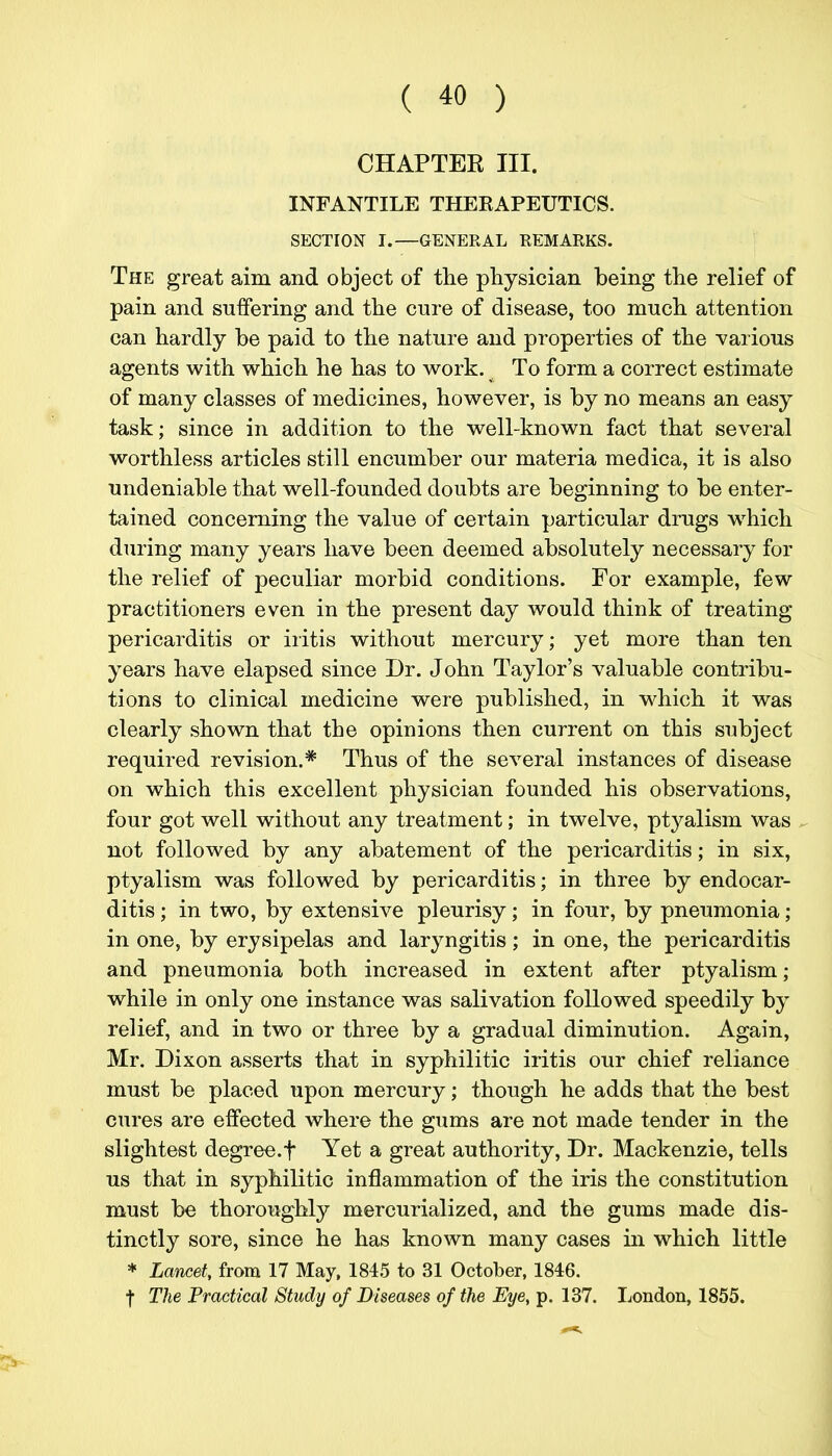 CHAPTEE III. INFANTILE THEEAPEUTICS. SECTION I.—GENERAL REMARKS. The great aim and object of the physician being the relief of pain and suffering and the cure of disease, too much attention can hardly be paid to the nature and properties of the various agents with which he has to work. To form a correct estimate of many classes of medicines, however, is by no means an easy task; since in addition to the well-known fact that several worthless articles still encumber our materia medica, it is also undeniable that well-founded doubts are beginning to be enter- tained concerning the value of certain particular drugs which during many years have been deemed absolutely necessary for the relief of peculiar morbid conditions. For example, few practitioners even in the present day would think of treating pericarditis or iritis without mercury; yet more than ten years have elapsed since Dr. John Taylor's valuable contribu- tions to clinical medicine were published, in which it was clearly shown that the opinions then current on this subject required revision.* Thus of the several instances of disease on which this excellent physician founded his observations, four got well without any treatment; in twelve, ptyalism was ,^ not followed by any abatement of the pericarditis; in six, ptyalism was followed by pericarditis; in three by endocar- ditis ; in two, by extensive pleurisy; in four, by pneumonia; in one, by erysipelas and laryngitis; in one, the pericarditis and pneumonia both increased in extent after ptyalism; while in only one instance was salivation followed speedily by relief, and in two or three by a gradual diminution. Again, Mr. Dixon asserts that in syphilitic iritis our chief reliance must be placed upon mercury; though he adds that the best cures are effected where the gums are not made tender in the slightest degree.t Yet a great authority, Dr. Mackenzie, tells us that in syphilitic inflammation of the iris the constitution must be thoroughly mercurialized, and the gums made dis- tinctly sore, since he has known many cases in which little * Lancet, from 17 May, 1845 to 31 October, 1846. f The Practical Study of Diseases of the Eye, p. 137. London, 1855.