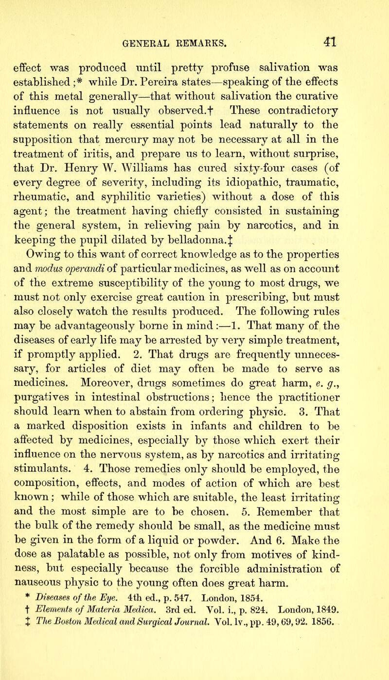 effect was produced until pretty profuse salivation was established ;# while Dr. Pereira states—speaking of the effects of this metal generally—that without salivation the curative influence is not usually observed.f These contradictory statements on really essential points lead naturally to the supposition that mercury may not be necessary at all in the treatment of iritis, and prepare us to learn, without surprise, that Dr. Henry W. Williams has cured sixty-four cases (of every degree of severity, including its idiopathic, traumatic, rheumatic, and syphilitic varieties) without a dose of this agent; the treatment having chiefly consisted in sustaining the general system, in relieving pain by narcotics, and in keeping the pupil dilated by belladonna.^ Owing to this want of correct knowledge as to the properties and modus operandi of particular medicines, as well as on account of the extreme susceptibility of the young to most drugs, we must not only exercise great caution in prescribing, but must also closely watch the results produced. The following rules may be advantageously borne in mind:—1. That many of the diseases of early life may be arrested by very simple treatment, if promptly applied. 2. That drugs are frequently unneces- sary, for articles of diet may often be made to serve as medicines. Moreover, drugs sometimes do great harm, e. g., purgatives in intestinal obstructions; hence the practitioner should learn when to abstain from ordering physic. 3. That a marked disposition exists in infants and children to be affected by medicines, especially by those which exert their influence on the nervous system, as by narcotics and irritating stimulants. 4. Those remedies only should be employed, the composition, effects, and modes of action of which are best known; while of those which are suitable, the least irritating and the most simple are to be chosen. 5. Remember that the bulk of the remedy should be small, as the medicine must be given in the form of a liquid or powder. And 6. Make the dose as palatable as possible, not only from motives of kind- ness, but especially because the forcible administration of nauseous physic to the young often does great harm. * Diseases of the Eye. 4th ed., p. 547. London, 1854. t Elements of Materia Medica. 3rd ed. Vol. i., p. 824. London, 1849. X The Boston Medical and Surgical Journal. Vol. lv., pp. 49,69,92. 1856.