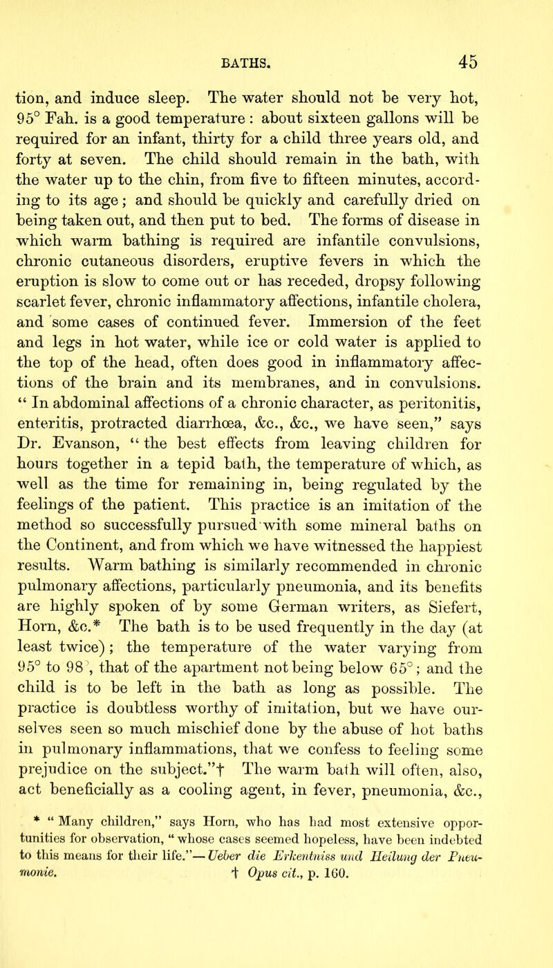 tion, and induce sleep. The water should not be very hot, 95° Fah. is a good temperature : about sixteen gallons will he required for an infant, thirty for a child three years old, and forty at seven. The child should remain in the bath, with the water up to the chin, from five to fifteen minutes, accord- ing to its age; and should be quickly and carefully dried on being taken out, and then put to bed. The forms of disease in which warm bathing is required are infantile convulsions, chronic cutaneous disorders, eruptive fevers in which the eruption is slow to come out or has receded, dropsy following scarlet fever, chronic inflammatory affections, infantile cholera, and some cases of continued fever. Immersion of the feet and legs in hot water, while ice or cold water is applied to the top of the head, often does good in inflammatory affec- tions of the brain and its membranes, and in convulsions.  In abdominal affections of a chronic character, as peritonitis, enteritis, protracted diarrhoea, &c, &c, we have seen, says Dr. Evanson,  the best effects from leaving children for hours together in a tepid bath, the temperature of which, as well as the time for remaining in, being regulated by the feelings of the patient. This practice is an imitation of the method so successfully pursued with some mineral baths on the Continent, and from which we have witnessed the happiest results. Warm bathing is similarly recommended in chronic pulmonary affections, particularly pneumonia, and its benefits are highly spoken of by some German writers, as Siefert, Horn, &c* The bath is to be used frequently in the day (at least twice); the temperature of the water varying from 95° to 98, that of the apartment not being below 65°; and the child is to be left in the bath as long as possible. The practice is doubtless worthy of imitation, but we have our- selves seen so much mischief done by the abuse of hot baths in pulmonary inflammations, that we confess to feeling some prejudice on the subject.t The warm bath will often, also, act beneficially as a cooling agent, in fever, pneumonia, &c, *  Many children, says Horn, who has had most extensive oppor- tunities for observation,  whose cases seemed hopeless, have been indebted to this means for their life.—Ueber die Erkentniss uud He Hung der Pntu- monie. i Opus cit, p. 160.