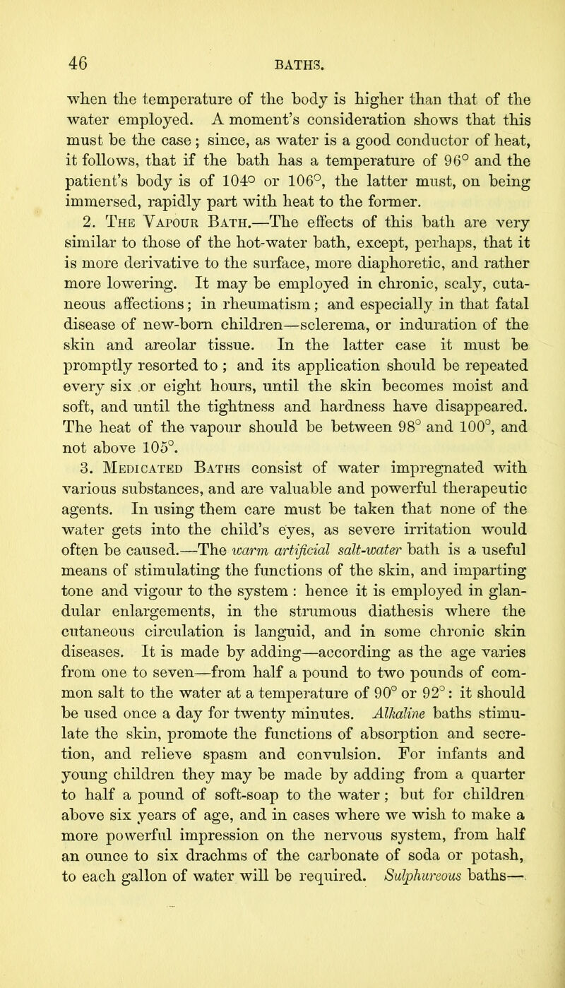 when the temperature of the body is higher than that of the water employed. A moment's consideration shows that this must be the case ; since, as water is a good conductor of heat, it follows, that if the bath has a temperature of 96° and the patient's body is of 104° or 106°, the latter must, on being immersed, rapidly part with heat to the former. 2. The Yapour Bath.—The effects of this bath are very similar to those of the hot-water bath, except, perhaps, that it is more derivative to the surface, more diaphoretic, and rather more lowering. It may be employed in chronic, scaly, cuta- neous affections; in rheumatism; and especially in that fatal disease of new-born children—sclerema, or induration of the skin and areolar tissue. In the latter case it must be promptly resorted to ; and its application should be repeated every six .or eight hours, until the skin becomes moist and soft, and until the tightness and hardness have disappeared. The heat of the vapour should be between 98° and 100°, and not above 105°. 3. Medicated Baths consist of water impregnated with various substances, and are valuable and powerful therapeutic agents. In using them care must be taken that none of the water gets into the child's eyes, as severe irritation would often be caused.—The warm artificial salt-water bath is a useful means of stimulating the functions of the skin, and imparting tone and vigour to the system : hence it is employed in glan- dular enlargements, in the strumous diathesis where the cutaneous circulation is languid, and in some chronic skin diseases. It is made by adding—according as the age varies from one to seven—from half a pound to two pounds of com- mon salt to the water at a temperature of 90° or 92°: it should be used once a day for twenty minutes. Alkaline baths stimu- late the skin, promote the functions of absorption and secre- tion, and relieve spasm and convulsion. For infants and young children they may be made by adding from a quarter to half a pound of soft-soap to the water; but for children above six years of age, and in cases where we wish to make a more powerful impression on the nervous system, from half an ounce to six drachms of the carbonate of soda or potash, to each gallon of water will be required. Sulphureous baths—