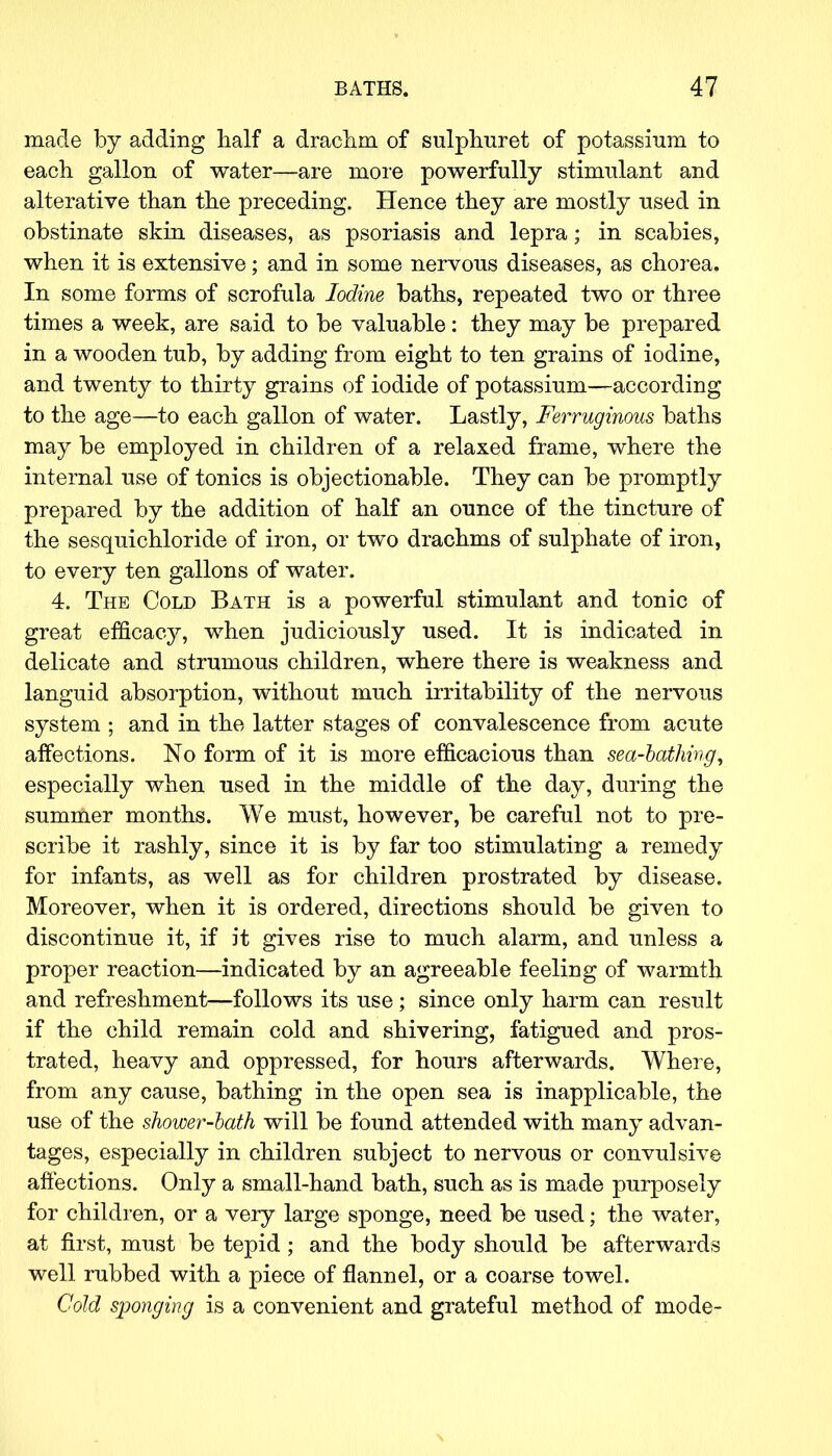 made by adding half a drachm of sulphuret of potassium to each gallon of water—are more powerfully stimulant and alterative than the preceding. Hence they are mostly used in obstinate skin diseases, as psoriasis and lepra; in scabies, when it is extensive; and in some nervous diseases, as chorea. In some forms of scrofula Iodine baths, repeated two or three times a week, are said to be valuable: they may be prepared in a wooden tub, by adding from eight to ten grains of iodine, and twenty to thirty grains of iodide of potassium—according to the age—to each gallon of water. Lastly, Ferruginous baths may be employed in children of a relaxed frame, where the internal use of tonics is objectionable. They can be promptly prepared by the addition of half an ounce of the tincture of the sesquichloride of iron, or two drachms of sulphate of iron, to every ten gallons of water. 4. The Cold Bath is a powerful stimulant and tonic of great efficacy, when judiciously used. It is indicated in delicate and strumous children, where there is weakness and languid absorption, without much irritability of the nervous system • and in the latter stages of convalescence from acute affections. No form of it is more efficacious than sea-bathing, especially when used in the middle of the day, during the summer months. We must, however, be careful not to pre- scribe it rashly, since it is by far too stimulating a remedy for infants, as well as for children prostrated by disease. Moreover, when it is ordered, directions should be given to discontinue it, if it gives rise to much alarm, and unless a proper reaction—indicated by an agreeable feeling of warmth and refreshment—follows its use ; since only harm can result if the child remain cold and shivering, fatigued and pros- trated, heavy and oppressed, for hours afterwards. Where, from any cause, bathing in the open sea is inapplicable, the use of the shower-bath will be found attended with many advan- tages, especially in children subject to nervous or convulsive affections. Only a small-hand bath, such as is made purposely for children, or a very large sponge, need be used; the water, at first, must be tepid ; and the body should be afterwards well rubbed with a piece of flannel, or a coarse towel. Cold sponging is a convenient and grateful method of mode-