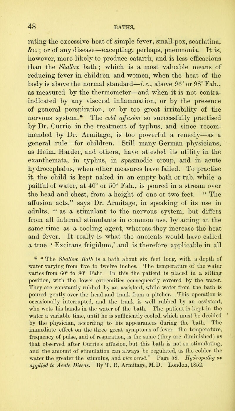 rating the excessive heat of simple fever, small-pox, scarlatina, &c.; or of any disease—excepting, perhaps, pneumonia. It is, however, more likely to produce catarrh, and is less efficacious than the Shallow bath; which is a most valuable means of reducing fever in children and women, when the heat of the body is above the normal standard—t, <?., above 96° or 98°Fah., as measured by the thermometer—and when it is not contra- indicated by any visceral inflammation, or by the presence of general perspiration, or by too great irritability of the nervous system.* The cold affusion so successfully practised by Dr. Currie in the treatment of typhus, and since recom- mended by Dr. Armitage, is too powerful a remedy—as a general rule—for children. Still many German physicians, as Heim, Harder, and others, have attested its utility in the exanthemata, in typhus, in spasmodic croup, and in acute hydrocephalus, when other measures have failed. To practise it, the child is kept naked in an empty bath or tub, while a pailful of water, at 40° or 50° Fall., is poured in a stream over the head and chest, from a height of one or two feet.  The affusion acts, says Dr. Armitage, in speaking of its use in adults, as a stimulant to the nervous system, but differs from all internal stimulants in common use, by acting at the same time as a cooling agent, whereas they increase the heat and fever. It really is what the ancients would have called a true ' Excitans frigidum,' and is therefore applicable in all *  The Shallow Bath is a bath about six feet long, with a depth of water varying from five to twelve inches. The temperature of the water varies from 60° to 80° Fahr. In this the patient is placed in a sitting position, with the lower extremities consequently covered by the water. They are constantly rubbed by an assistant, while water from the bath is poured gently over the head and trunk from a pitcher. This operation is occasionally interrupted, and the trunk is well rubbed by an assistant, who wets his hands in the water of the bath. The patient is kept in the water a variable time, until he is sufficiently cooled, which must be decided by the physician, according to his appearances during the bath. The immediate effect on the three great symptoms of fever—the temperature, frequency of pulse, and of respiration, is the same (they are diminished) as that observed after Currie's affusion, but this bath is not so stimulating, and the amount of stimulation can always be regulated, as the colder the water the greater the stimulus, and vice versa. Page 58. Hydropathy as applied to Acute Diseas. By T. R. Armitage, M.D. London, 1852.