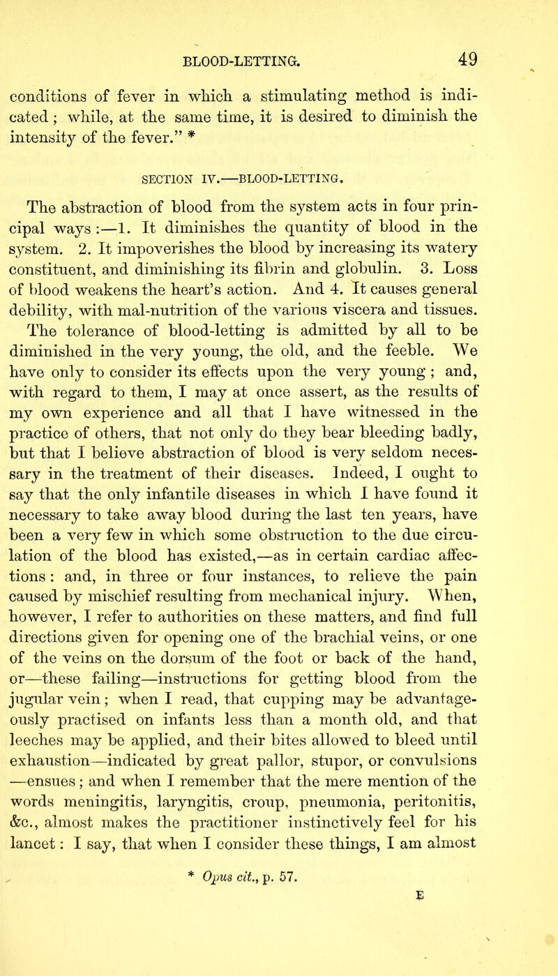 conditions of fever in which a stimulating method is indi- cated ; while, at the same time, it is desired to diminish the intensity of the fever. * SECTION IV. BLOOD-LETTING. The abstraction of blood from the system acts in four prin- cipal ways :—1. It diminishes the quantity of blood in the system. 2. It impoverishes the blood by increasing its watery constituent, and diminishing its fibrin and globulin. 3. Loss of blood weakens the heart's action. And 4. It causes general debility, with mal-nutrition of the various viscera and tissues. The tolerance of blood-letting is admitted by all to be diminished in the very young, the old, and the feeble. We have only to consider its effects upon the very young ; and, with regard to them, I may at once assert, as the results of my own experience and all that I have witnessed in the practice of others, that not only do they bear bleeding badly, but that I believe abstraction of blood is very seldom neces- sary in the treatment of their diseases. Indeed, I ought to say that the only infantile diseases in which I have found it necessary to take away blood during the last ten years, have been a very few in which some obstruction to the due circu- lation of the blood has existed,—as in certain cardiac affec- tions : and, in three or four instances, to relieve the pain caused by mischief resulting from mechanical injury. When, however, I refer to authorities on these matters, and find full directions given for opening one of the brachial veins, or one of the veins on the dorsum of the foot or back of the hand, or—these failing—instructions for getting blood from the jugular vein; when I read, that cupping may be advantage- ously practised on infants less than a month old, and that leeches may be applied, and their bites allowed to bleed until exhaustion—indicated by great pallor, stupor, or convulsions —ensues; and when I remember that the mere mention of the words meningitis, laryngitis, croup, pneumonia, peritonitis, &c, almost makes the practitioner instinctively feel for his lancet: I say, that when I consider these things, I am almost * Opus cit, p. 57.