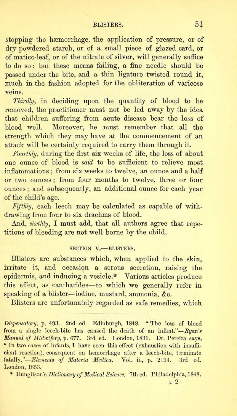 stopping the haemorrhage, the application of pressure, or of dry powdered starch, or of a small piece of glazed card, or of matico-leaf, or of the nitrate of silver, will generally suffice to do so: but these means failing, a fine needle should be passed under the bite, and a thin ligature twisted round it, much in the fashion adopted for the obliteration of varicose veins. Thirdly, in deciding upon the quantity of blood to be removed, the practitioner must not be led away by the idea that children suffering from acute disease bear the loss of blood well. Moreover, he must remember that all the strength which they may have at the commencement of an attack will be certainly required to carry them through it. Fourthly, during the first six weeks of life, the loss of about one ounce of blood is said to be sufficient to relieve most inflammations ; from six weeks to twelve, an ounce and a half or two ounces; from four months to twelve, three or four ounces; and subsequently, an additional ounce for each year of the child's age. Fifthly, each leech may be calculated as capable of with- drawing from four to six drachms of blood. And, sixthly, I must add, that all authors agree that repe- titions of bleeding are not well borne by the child. SECTION V.—BLISTERS. Blisters are substances which, when applied to the skin, irritate it, and occasion a serous secretion, raising the epidermis, and inducing a vesicle.* Various articles produce this effect, as cantharides—to which we generally refer in speaking of a blister—iodine, mustard, ammonia, &c. Blisters are unfortunately regarded as safe remedies, which Dispensatory, p. 493. 2nd ed. Edinburgh, 1843.  The loss of blood from a single leech-bite has caused the death of an infant.—Byans Manual of Midwifery, p. 677. 3rd ed. London, 1831. Dr. Pereira says,  In two cases of infants, I have seen this effect (exhaustion with insuffi- cient reaction), consequent on hemorrhage after a leech-bite, terminate fatally.—Elements of Materia Medica. Vol. ii., p. 2194. 3rd ed. London, 1853. * Dunglison's Dictionary of Medical Science. 7th ed. Philadelphia, 1848. E 2