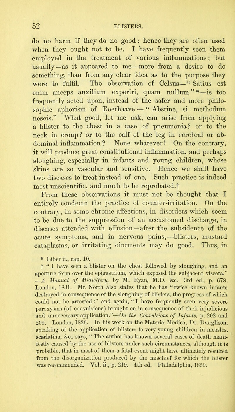 do no harm if they do no good: hence they are often used when they ought not to be. I have frequently seen them employed in the treatment of various inflammations; but usually—as it appeared to me—more from a desire to do something, than from any clear idea as to the purpose they were to fulfil. The observation of Celsus— Satius est enim anceps auxilium experiri, quam nullum *—is too frequently acted upon, instead of the safer and more philo- sophic aphorism of Boerhaave — Abstine, si methodum nescis. What good, let me ask, can arise from applying a blister to the chest in a case of pneumonia? or to the neck in croup? or to the calf of the leg in cerebral or ab- dominal inflammation ? None whatever! On the contrary, it will produce great constitutional inflammation, and perhaps sloughing, especially in infants and young children, whose skins are so vascular and sensitive. Hence we shall have two diseases to treat instead of one. Such practice is indeed most unscientific, and much to be reprobated.| From these observations it must not be thought that I entirely condemn the practice of counter-irritation. On the contrary, in some chronic affections, in disorders which seem to be due to the suppression of an accustomed discharge, in diseases attended with effusion—after the subsidence of the acute symptoms, and in nervous pains,—blisters, mustard cataplasms, or irritating ointments may do good. Thus, in * Liber ii., cap. 10. f  I have seen a blister on the chest followed by sloughing, and an aperture form over the epigastrium, which exposed the subjacent viscera. —A Manual of Midwifery, by M. Kyan, M.D. &c. 3rd ed., p. 678. London, 1831. Mr. North also states that he has  twice known infants destroyed in consequence of the sloughing of blisters, the progress of which could not be arrested : and again,  I have frequently seen very severe paroxysms (of convulsions) brought on in consequence of their injudicious and unnecessary application.—On the Convulsions of Infants, p. 202 and 209. London, 1826. In his work on the Materia Medica, Dr. Dunglison, speaking of the application of blisters to very young children in measles, scarlatina, &c, says,  The author has known several cases of death mani- festly caused by the use of blisters under such circumstances, although it is probable, that in most of them a fatal event might have ultimately resulted from the disorganization produced by the mischief for which the blister was recommended. Vol. ii., p. 219. 4th ed. Philadelphia, 1850.