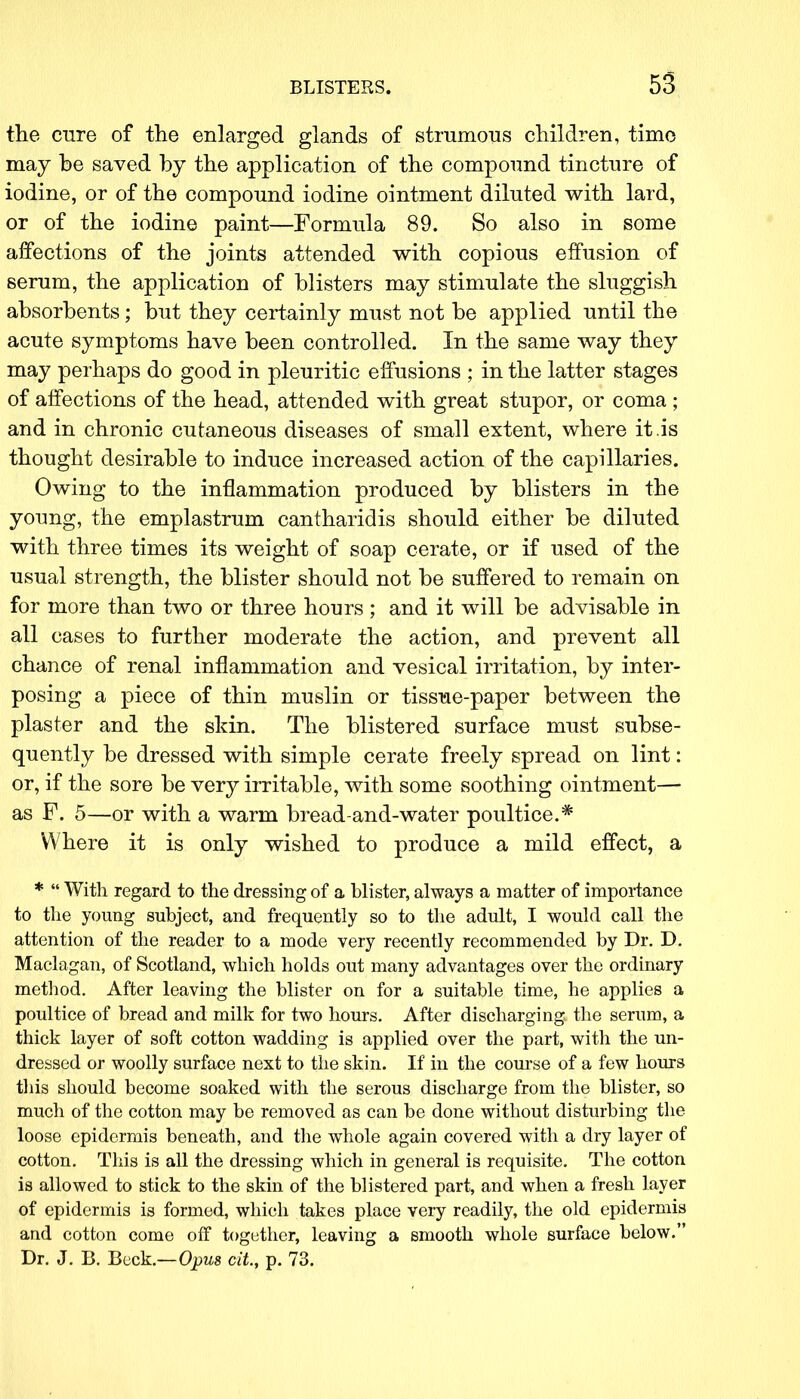 the cure of the enlarged glands of strumous children, time may be saved by the application of the compound tincture of iodine, or of the compound iodine ointment diluted with lard, or of the iodine paint—Formula 89. So also in some affections of the joints attended with copious effusion of serum, the application of blisters may stimulate the sluggish absorbents; but they certainly must not be applied until the acute symptoms have been controlled. In the same way they may perhaps do good in pleuritic effusions ; in the latter stages of affections of the head, attended with great stupor, or coma ; and in chronic cutaneous diseases of small extent, where it is thought desirable to induce increased action of the capillaries. Owing to the inflammation produced by blisters in the young, the emplastrum cantharidis should either be diluted with three times its weight of soap cerate, or if used of the usual strength, the blister should not be suffered to remain on for more than two or three hours ; and it will be advisable in all cases to further moderate the action, and prevent all chance of renal inflammation and vesical irritation, by inter- posing a piece of thin muslin or tissue-paper between the plaster and the skin. The blistered surface must subse- quently be dressed with simple cerate freely spread on lint: or, if the sore be very irritable, with some soothing ointment— as F. 5—or with a warm bread-and-water poultice.* Where it is only wished to produce a mild effect, a *  With regard to the dressing of a blister, always a matter of importance to the young subject, and frequently so to the adult, I would call the attention of the reader to a mode very recently recommended by Dr. D. Maclagan, of Scotland, which holds out many advantages over the ordinary method. After leaving the blister on for a suitable time, he applies a poultice of bread and milk for two hours. After discharging the serum, a thick layer of soft cotton wadding is applied over the part, with the un- dressed or woolly surface next to the skin. If in the course of a few hours this should become soaked with the serous discharge from the blister, so much of the cotton may be removed as can be done without disturbing the loose epidermis beneath, and the whole again covered with a dry layer of cotton. This is all the dressing which in general is requisite. The cotton is allowed to stick to the skin of the blistered part, and when a fresh layer of epidermis is formed, which takes place very readily, the old epidermis and cotton come off together, leaving a smooth whole surface below. Dr. J. B. Beck.—Opus cit, p. 73.