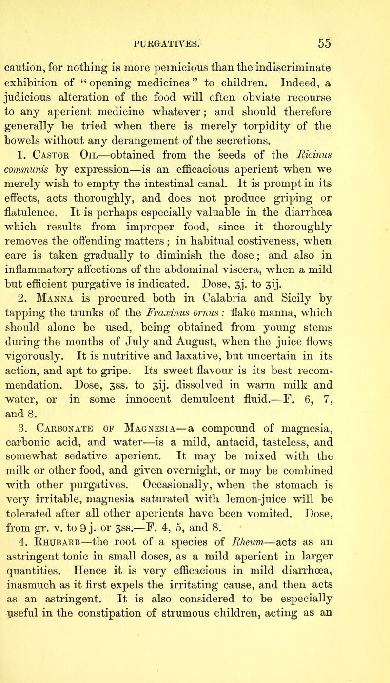 caution, for nothing is more pernicious than the indiscriminate exhibition of  opening medicines  to children. Indeed, a judicious alteration of the food will often obviate recourse to any aperient medicine whatever; and should therefore generally be tried when there is merely torpidity of the bowels without any derangement of the secretions. 1. Castor Oil—obtained from the seeds of the Ricinus communis by expression—is an efficacious aperient when we merely wish to empty the intestinal canal. It is prompt in its effects, acts thoroughly, and does not produce griping or flatulence. It is perhaps especially valuable in the diarrhoea which results from improper food, since it thoroughly removes the offending matters ; in habitual costiveness, when care is taken gradually to diminish the dose; and also in inflammatory affections of the abdominal viscera, when a mild but efficient purgative is indicated. Dose, 3j\ to 3ij. 2. Manna is procured both in Calabria and Sicily by tapping the trunks of the Fraxinus ornus; flake manna, which should alone be used, being obtained from young stems during the months of July and August, when the juice flows vigorously. It is nutritive and laxative, but uncertain in its action, and apt to gripe. Its sweet flavour is its best recom- mendation. Dose, 3ss. to 3ij. dissolved in warm milk and water, or in some innocent demulcent fluid.—F. 6, 7, and 8. 3. Carbonate of Magnesia—a compound of magnesia, carbonic acid, and water—is a mild, antacid, tasteless, and somewhat sedative aperient. It may be mixed with the milk or other food, and given overnight, or may be combined with other purgatives. Occasionally, when the stomach is very irritable, magnesia saturated with lemon-juice will be tolerated after all other aperients have been vomited. Dose, from gr. v. to 9 j. or 3ss.—F. 4, 5, and 8. 4. Rhubarb—the root of a species of Rheum—acts as an astringent tonic in small doses, as a mild aperient in larger quantities. Hence it is very efficacious in mild diarrhoea, inasmuch as it first expels the irritating cause, and then acts as an astringent. It is also considered to be especially useful in the constipation of strumous children, acting as an
