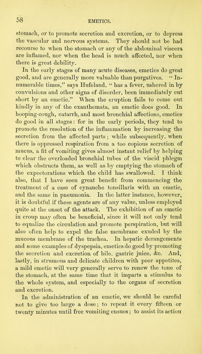 stomach, or to promote secretion and excretion, or to depress the vascular and nervous systems. They should not be had recourse to when the stomach or any of the abdominal viscera are inflamed, nor when the head is much affected, nor when there is great debility. In the early stages of many acute diseases, emetics do great good, and are generally more valuable than purgatives.  In- numerable times, says Hufeland,  has a fever, ushered in by convulsions and other signs of disorder, been immediately cut short by an emetic. When the eruption fails to come out kindly in any of the exanthemata, an emetic does good. In hooping-cough, catarrh, and most bronchial affections, emetics do good in all stages: for in the early periods, they tend to promote the resolution of the inflammation by increasing the secretion from the affected parts ; while subsequently, when there is oppressed respiration from a too copious secretion of mucus, a fit of vomiting gives almost instant relief by helping to clear the overloaded bronchial tubes of the viscid phlegm which obstructs them, as well as by emptying the stomach of the expectorations which the child has swallowed. I think also, that I have seen great benefit from commencing the treatment of a case of cynanche tonsillaris with an emetic, and the same in pneumonia. In the latter instance, however, it is doubtful if these agents are of any value, unless employed quite at the onset of the attack. The exhibition of an emetic in croup may often be beneficial, since it will not only tend to equalize the circulation and promote perspiration, but will also often help to expel the false membrane exuded by the mucous membrane of the trachea. In hepatic derangements and some examples of dyspepsia, emetics do good by promoting the secretion and excretion of bile, gastric juice, &c. And, lastly, in strumous and delicate children with poor appetites, a mild emetic will very generally serve to renew the tone of the stomach, at the same time that it imparts a stimulus to the whole system, and especially to the organs of secretion and excretion. In the administration of an emetic, we should be careful not to give too large a dose; to repeat it every fifteen or twenty minutes until free vomiting ensues; to assist its actiou