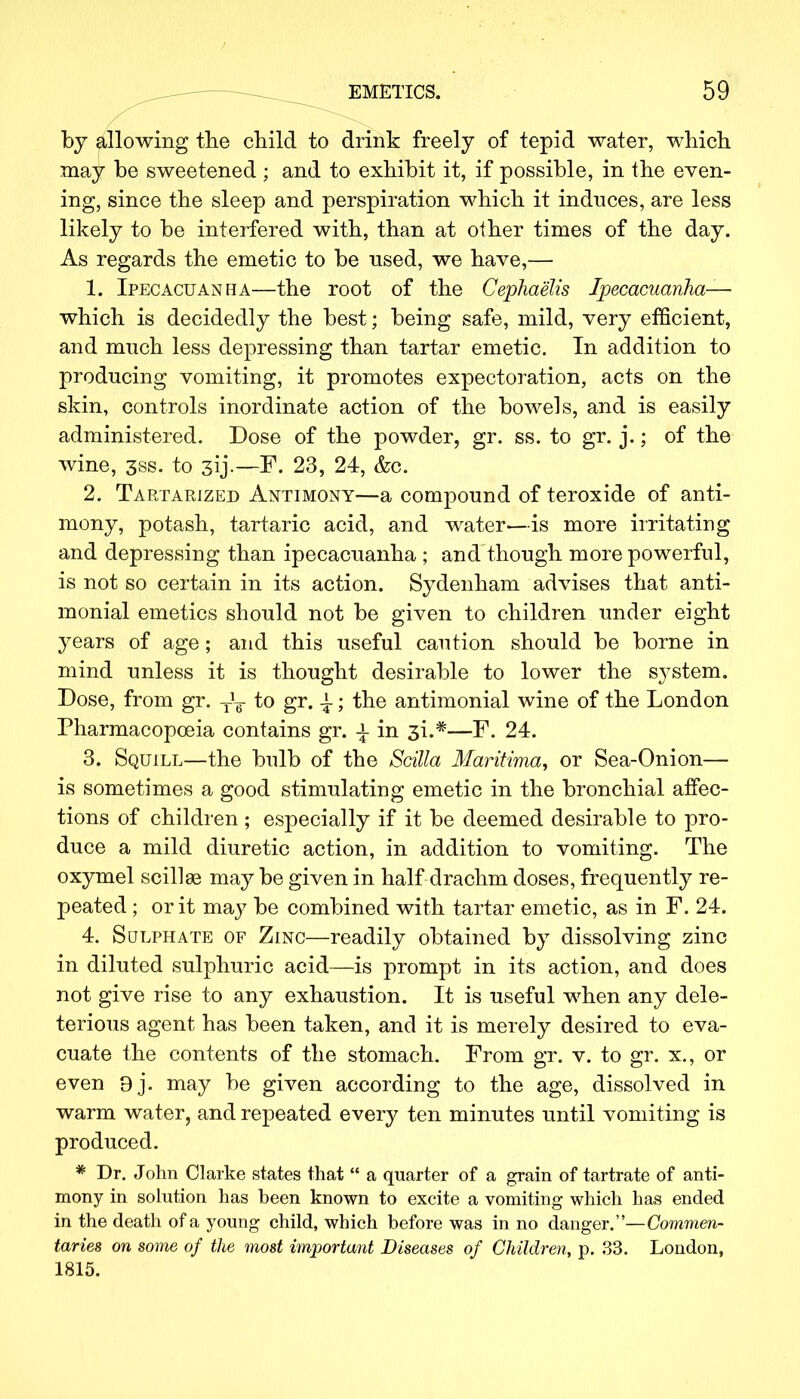 by allowing the child to drink freely of tepid water, which may be sweetened ; and to exhibit it, if possible, in the even- ing, since the sleep and perspiration which it induces, are less likely to be interfered with, than at other times of the day. As regards the emetic to be used, we have,— 1. Ipecacuanha—the root of the Cephaelis Ipecacuanha— which is decidedly the best; being safe, mild, very efficient, and much less depressing than tartar emetic. In addition to producing vomiting, it promotes expectoration, acts on the skin, controls inordinate action of the bowels, and is easily administered. Dose of the powder, gr. ss. to gr. j.; of the wine, 3ss. to 3ij.—F. 23, 24, &c. 2. Tartarized Antimony—a compound of teroxide of anti- mony, potash, tartaric acid, and water—is more irritating and depressing than ipecacuanha ; and though more powerful, is not so certain in its action. Sydenham advises that anti- monial emetics should not be given to children under eight years of age; and this useful caution should be borne in mind unless it is thought desirable to lower the system. Dose, from gr. T\ to gr. -i; the antimonial wine of the London Pharmacopoeia contains gr. i in 3L*—F. 24. 3. Squill—the bulb of the Scilla Maritima, or Sea-Onion— is sometimes a good stimulating emetic in the bronchial affec- tions of children ; especially if it be deemed desirable to pro- duce a mild diuretic action, in addition to vomiting. The oxymel scillse may be given in half drachm doses, frequently re- peated ; or it may be combined with tartar emetic, as in F. 24. 4. Sulphate of Zinc—readily obtained by dissolving zinc in diluted sulphuric acid—is prompt in its action, and does not give rise to any exhaustion. It is useful when any dele- terious agent has been taken, and it is merely desired to eva- cuate the contents of the stomach. From gr. v. to gr. x., or even 9j. may be given according to the age, dissolved in warm water, and repeated every ten minutes until vomiting is produced. * Dr. John Clarke states that  a quarter of a grain of tartrate of anti- mony in solution has been known to excite a vomiting which has ended in the death of a young child, which before was in no danger.—Commen- taries on some of the most important Diseases of Children, p. 33. London, 1815.