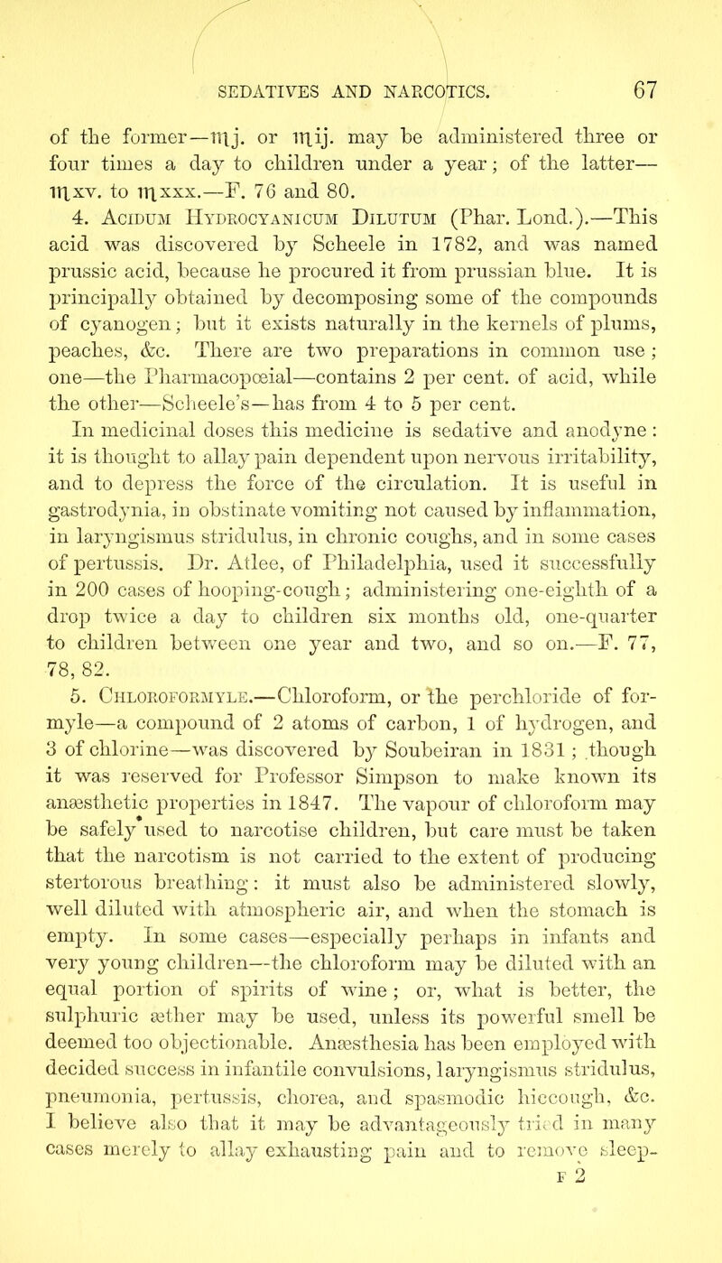 of the former—nij. or niij. may be administered three or four times a day to children under a year; of the latter— 11Xxv. to TTixxx.—F. 76 and 80. 4. Acidum Hydkocyanictjm Dilutum (Phar. Lond.).—This acid was discovered by Scheele in 1782, and was named prussic acid, because he procured it from prussian blue. It is principally obtained by decomposing some of the compounds of cyanogen; but it exists naturally in the kernels of plums, peaches, &c. There are two preparations in common use ; one—the Pharmacopceial—contains 2 per cent, of acid, while the other—Scheele's—has from 4 to 5 per cent. In medicinal doses this medicine is sedative and anodyne : it is thought to allay pain dependent upon nervous irritability, and to depress the force of the circulation. It is useful in gastrodynia, in obstinate vomiting not caused by inflammation, in laryngismus stridulus, in chronic coughs, and in some cases of pertussis. Dr. Atlee, of Philadelphia, used it successfully in 200 cases of hooping-cough; administering one-eighth of a drop twice a day to children six months old, one-quarter to children between one year and two, and so on.—F. 77, 78,82. 5. Ciiloroformyle.—Chloroform, or the perchloride of for- myle—a compound of 2 atoms of carbon, 1 of hydrogen, and 3 of chlorine—was discovered by Soubeiran in 1831 ; though it was reserved for Professor Simpson to make known its anaesthetic properties in 1847. The vapour of chloroform may be safely used to narcotise children, but care must be taken that the narcotism is not carried to the extent of producing stertorous breathing: it must also be administered slowly, well diluted with atmospheric air, and when the stomach is empty. In some cases—especially perhaps in infants and very young children—the chloroform may be diluted with an equal portion of spirits of wine; or, what is better, the sulphuric aether may be used, unless its powerful smell be deemed too objectionable. Anaesthesia has been employed with decided success in infantile convulsions, laryngismus stridulus, pneumonia, pertussis, chorea, and spasmodic hiccough, &c. I believe also that it may be advantageously tried in many cases merely to allay exhausting pain and to remove sleep-
