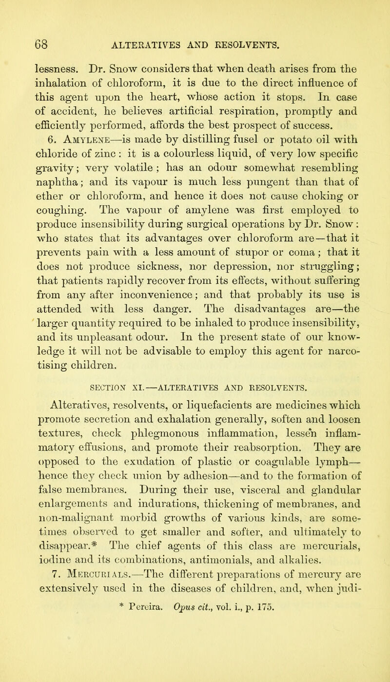 lessness. Dr. Snow considers that when death arises from the inhalation of chloroform, it is due to the direct influence of this agent upon the heart, whose action it stops. In case of accident, he believes artificial respiration, promptly and efficiently performed, affords the best prospect of success. 6. Amylene—is made by distilling fusel or potato oil with chloride of zinc : it is a colourless liquid, of very low specific gravity; very volatile ; has an odour somewhat resembling naphtha; and its vapour is much less pungent than that of ether or chloroform, and hence it does not cause choking or coughing. The vapour of amylene was first employed to produce insensibility during surgical operations by Dr. Snow : who states that its advantages over chloroform are—that it prevents pain with a less amount of stupor or coma; that it does not produce sickness, nor depression, nor struggling; that patients rapidly recover from its effects, without suffering from any after inconvenience; and that probably its use is attended with less danger. The disadvantages are—the larger quantity required to be inhaled to produce insensibility, and its unpleasant odour. In the present state of our know- ledge it will not be advisable to employ this agent for narco- tising children. SECTION XI.—ALTERATIVES AND RESOLVENTS. Alteratives, resolvents, or liquefacients are medicines which promote secretion and exhalation generally, soften and loosen textures, check phlegmonous inflammation, lessen inflam- matory effusions, and promote their reabsorption. They are opposed to the exudation of plastic or coagulable lymph— hence they check union by adhesion—and to the formation of false membranes. During their use, visceral and glandular enlargements and indurations, thickening of membranes, and non-malignant morbid growths of various kinds, are some- times observed to get smaller and softer, and ultimately to disappear.* The chief agents of this class are mercurials, iodine and its combinations, antimonials, and alkalies. 7. Mercurials.—The different preparations of mercury are extensively used in the diseases of children, and, when judi- * Percira. Opus cit., vol. i., p. 175.