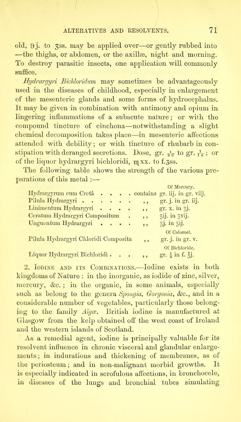 old, 9j. to 3SS. may be applied over—or gently rubbed into —the thighs, or abdomen, or the axilla, night and morning. To destroy parasitic insects, one application will commonly suffice. Hydrargyri Bichloridum may sometimes be advantageously used in the diseases of childhood, especially in enlargement of the mesenteric glands and some forms of hydrocephalus. It may be given in combination with antimony and opium in lingering inflammations of a subacute nature; or with the compound tincture of cinchona—notwithstanding a slight chemical decomposition takes place—in mesenteric affections attended with debility; or with tincture of rhubarb in con- stipation with deranged secretions. Dose, gr. 5y to gr. • or of the liquor hydrargyri bichloridi, ti\xx. to f.3ss. The following table shows the strength of the various pre- parations of this metal:—■ Of Mercury. Hydrargyrum cum Creta .... contains gr. iij. in gr. viij. Pilula Hydrargyri ,, gr. j. in gr. iij. Linimentum Hydrargyri .... ,, gr. x. in 3J*. Ceratum Hydrargyri Compositum . ,, 313. in 3vij. Unguentum Hydrargyri .... ,, sj. in 3ij. Of Calomel. Pilula Hydrargyri Chloridi Composita ,, gr. j. in gr. v. Of Bichloride. Liquor Hydrargyri Bichloridi ... ,, gr. g in f. ^j. 2. Iodine and its Combinations.—Iodine exists in both kingdoms of Nature : in the inorganic, as iodide of zinc, silver, mercury, &c. ; in the organic, in some animals, especially such as belong to the genera Spongia, Gorgonia, &c, and in a considerable number of vegetables, particularly those belong- ing to the family Algce. British iodine is manufactured at Glasgow from the kelp obtained off the west coast of Ireland and the western islands of Scotland. As a remedial agent, iodine is principally valuable for its resolvent influence in chronic visceral and glandular enlarge- ments; in indurations and thickening of membranes, as of the periosteum; and in non-malignant morbid growths. It is especially indicated in scrofulous affections, in bronchocele, in diseases of the lungs and bronchial tubes simulating