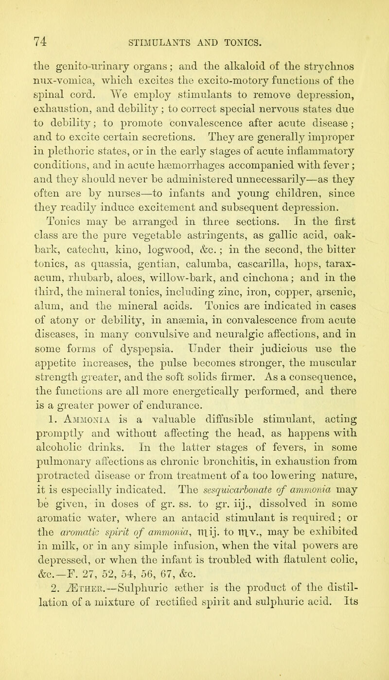 the genitourinary organs; and the alkaloid of the strychnos nux-vomica, which excites the excito-motory functions of the spinal cord. We employ stimulants to remove depression, exhaustion, and debility ; to correct special nervous states due to debility; to promote convalescence after acute disease; and to excite certain secretions. They are generally improper in plethoric states, or in the early stages of acute inflammatory conditions, and in acute haemorrhages accompanied with fever; and they should never be administered unnecessarily—as they often are by nurses—to infants and young children, since they readily induce excitement and subsequent depression. Tonics may be arranged in three sections. In the first class are the pure vegetable astringents, as gallic acid, oak- bark, catechu, kino, logwood, &o.; in the second, the bitter tonics, as quassia, gentian, calumba, cascarilla, hops, tarax- acum, rhubarb, aloes, willow-bark, and cinchona; and in the third, the mineral tonics, including zinc, iron, copper, arsenic, alum, and the mineral acids. Tonics are indicated in cases of atony or debility, in anaemia, in convalescence from acute diseases, in many convulsive and neuralgic affections, and in some forms of dyspepsia. Under their judicious use the appetite increases, the pulse becomes stronger, the muscular strength greater, and the soft solids firmer. As a consequence, the functions are all more energetically performed, and there is a greater power of endurance. 1. Ammonia is a valuable diffusible stimulant, acting promptly and without affecting the head, as happens with alcoholic drinks. In the latter stages of fevers, in some pulmonary affections as chronic bronchitis, in exhaustion from protracted disease or from treatment of a too lowering nature, it is especially indicated. The sesquicarbonate of ammonia may be given, in doses of gr. ss. to gr. iij., dissolved in some aromatic water, where an antacid stimulant is required; or the aromatic spirit of ammonia, TTlij. to ntv., may be exhibited in milk, or in any simple infusion, when the vital powers are depressed, or when the infant is troubled with flatulent colic, &c—F. 27, 52, 54, 56, 67, &c. 2. 2Ether.—Sulphuric aether is the product of the distil- lation of a mixture of rectified spirit and sulphuric acid. Its