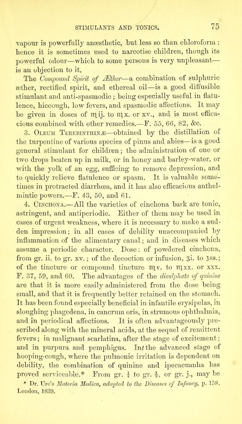 vapour is powerfully anaesthetic, but less so than chloroform : hence it is sometimes used to narcotise children, though its powerful odour—which to some persons is very unpleasant— is an objection to it. The Compound Spirit of JEther—a combination of sulphuric asther, rectified spirit, and ethereal oil—is a good diffusible stimulant and anti-spasmodic ; being especially useful in flatu- lence, hiccough, low fevers, and spasmodic affections. It may be given in doses of rri ij. to Ujx. or xv., and is most effica- cious combined with other remedies.—F. 55, 66, 82, &c. 3. Oleum Terebinthin^:—obtained by the distillation of the turpentine of various species of pinus and abies—is a good general stimulant for children; the administration of one or two drops beaten up in milk, or in honey and barley-water, or with the yolk of an egg, sufficing to remove depression, and to quickly relieve flatulence or spasm. It is valuable some- times in protracted diarrhcea, and it has also efficacious anthel- mintic powers.—F. 43, 50, and 61. 4. Cinchona.—All the varieties of cinchona bark are tonic, astringent, and antiperiodic. Either of them may be used in cases of urgent weakness, where it is necessary to make a sud- den impression; in all cases of debility unaccompanied by inflammation of the alimentary canal; and in diseases which assume a periodic character. Dose: of powdered cinchona, from gr. ii. to gr. xv.; of the decoction or infusion, 3!. to 3ss.; of the tincture or compound tincture rnv. to n\xx. or xsx. F. 37, 59, and 60. The advantages of the disulphate of quinine are that it is more easily administered from the dose being small, and that it is frequently better retained on the stomach. It has been found especially beneficial in infantile erysipelas, in sloughing phagedena, in cancrum oris, in strumous ophthalmia, and in periodical affections. It is often advantageously pre- scribed along with the mineral acids, at the sequel of remittent fevers ; in malignant scarlatina, after the stage of excitement; and in purpura and pemphigus. In? the advanced stage of hooping-cough, where the pulmonic irritation is dependent on debility, the combination of quinine and ipecacuanha has proved serviceable.* From gr. i to gr. ^, or gr. j., may be * Dr. Ure's Materia Medica, adapted to the Diseases of Infancy, p. 158. London, 1839.