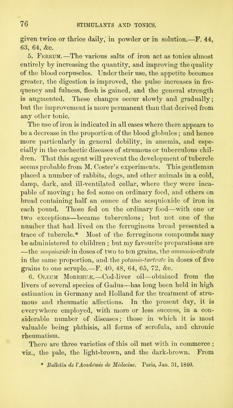 given twice or thrice daily; in powder or in solution.—F. 44, 63, 64, &o. 5. Ferrum.—The various salts of iron act as tonics almost entirely by increasing the quantity, and improving the quality of the blood corpuscles. Under their use, the appetite becomes greater, the digestion is improved, the pulse increases in fre- quency and fulness, flesh is gained, and the general strength is augmented. These changes occur slowly and gradually; but the improvement is more permanent than that derived from any other tonic. The use of iron is indicated in all cases where there appears to be a decrease in the proportion of the blood globules; and hence more particularly in general debility, in ansemia, and espe- cially in the cachectic diseases of strumous or tuberculous chil- dren. That this agent will prevent the development of tubercle seems probable from M. Coster's experiments. This gentleman placed a number of rabbits, dogs, and other animals in a cold, damp, dark, and ill-ventilated cellar, where they were inca- pable of moving; he fed some on ordinary food, and others on bread containing half an ounce of the sesquioxide of iron in each pound. Those fed on the ordinary food—with one or two exceptions—became tuberculous; but not one of the number that had lived on the ferruginous bread presented a trace of tubercle.* Most of the ferruginous compounds may be administered to children; but my favourite preparations are —the sesquioxide in doses of two to ten grains, the ammonio-citrate in the same proportion, and the potassio-tartrate in doses of five grains to one scruple.—F. 40, 48, 64, 65, 72, &c. 6. Oleum Morrhile.—Cod-liver oil—obtained from the livers of several species of Gadus—has long been held in high estimation in Germany and Holland for the treatment of stru- mous and rheumatic affections. In the present day, it is everywhere employed, with more or less success, in a con- siderable number of diseases; those in which it is most valuable being phthisis, all forms of scrofula, and chronic rheumatism. There are three varieties of this oil met with in commerce ; viz., the pale, the light-brown, and the dark-brown. From * Bulletin de VAcademic de Medecine. Paris, Jan. 31, 1840.