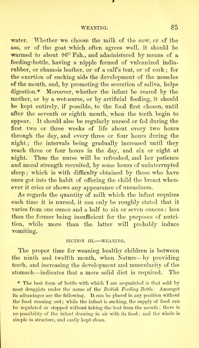 water. Whether we choose the milk of the cow, or of the ass, or of the goat which often agrees well, it should be warmed to about 96° Fah., and administered by means of a feeding-bottle, having a nipple formed of vulcanized india- rubber, or chamois leather, or of a calf's teat, or of cork; for the exertion of sucking aids the development of the muscles of the mouth, and, by promoting the secretion of saliva, helps digestion.* Moreover, whether the infant be reared by the mother, or by a wet-nurse, or by artificial feeding, it should be kept entirely, if possible, to the food first chosen, until after the seventh or eighth month, when the teeth begin to appear. It should also be regularly nursed or fed during the first two or three weeks of life about every two hours through the day, and every three or four hours during the night; the intervals being gradually increased until they reach three or four hours in the day, and six or eight at night. Thus the nurse will be refreshed, and her patience and moral strength recruited, by some hours of uninterrupted sleep; which is with difficulty obtained by those who have once got into the habit of offering the child the breast when- ever it cries or shows any appearance of uneasiness. As regards the quantity of milk which the infant requires each time it is nursed, it can only be roughly stated that it varies from one ounce and a half to six or seven ounces: less than the former being insufficient for the purposes of nutri- tion, while more than the latter will probably induce vomiting. SECTION III. WEANING. The proper time for weaning healthy children is between the ninth and twelfth month, when Nature—by providing teeth, and increasing the development and muscularity of the stomach—indicates that a more solid diet is required. The * The best form of bottle with which I am acquainted is that sold by- most druggists under the name of the British Feeding Bottle. Amongst its advantages are the following. It can he placed in any position without the food running out; while the infant is sucking, the supply of food can be regulated or stopped without taking the teat from the mouth ; there is no possibility of the infant drawing in air with its food; and the whole is simple in structure, and easily kept clean.