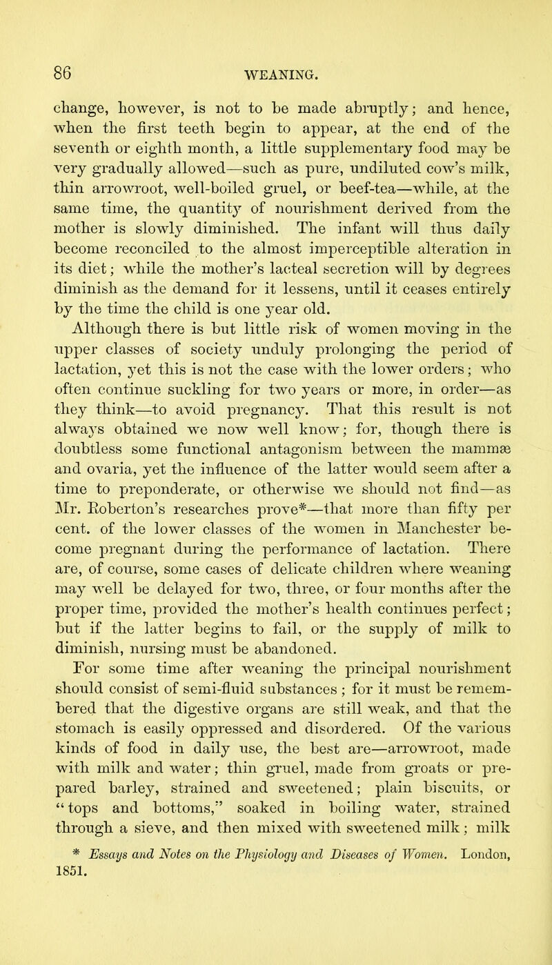 change, however, is not to be made abruptly; and hence, when the first teeth begin to appear, at the end of the seventh or eighth month, a little supplementary food may be very gradually allowed—such as pure, undiluted cow's milk, thin arrowroot, well-boiled gruel, or beef-tea—while, at the same time, the quantity of nourishment derived from the mother is slowly diminished. The infant will thus daily become reconciled to the almost imperceptible alteration in its diet; while the mother's lacteal secretion will by degrees diminish as the demand for it lessens, until it ceases entirely by the time the child is one year old. Although there is but little risk of women moving in the upper classes of society unduly prolonging the period of lactation, yet this is not the case with the lower orders; who often continue suckling for two years or more, in order—as they think—to avoid pregnancy. That this result is not alwa}7s obtained we now well know; for, though there is doubtless some functional antagonism between the mammas and ovaria, yet the influence of the latter would seem after a time to preponderate, or otherwise we should not find—as Mr. Eoberton's researches prove*—that more than fifty per cent, of the lower classes of the women in Manchester be- come pregnant during the performance of lactation. There are, of course, some cases of delicate children where weaning may well be delayed for two, three, or four months after the proper time, provided the mother's health continues perfect; but if the latter begins to fail, or the supply of milk to diminish, nursing must be abandoned. For some time after weaning the principal nourishment should consist of semi-fluid substances ; for it must be remem- bered that the digestive organs are still weak, and that the stomach is easily oppressed and disordered. Of the various kinds of food in daily use, the best are—arrowroot, made with milk and water; thin gruel, made from groats or pre- pared barley, strained and sweetened; plain biscuits, or tops and bottoms, soaked in boiling water, strained through a sieve, and then mixed with sweetened milk; milk * Essays and Notes on the Physiology and Diseases of Women. London, 1851.