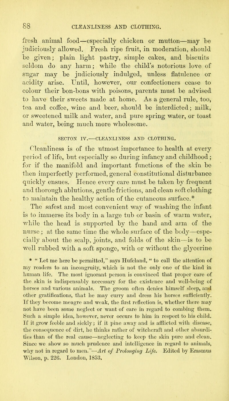 fresh animal food—especially chicken or mutton—may he judiciously allowed. Fresh ripe fruit, in moderation, should he given; plain light pastry, simple cakes, and biscuits seldom do any harm; while the child's notorious love of sugar may he judiciously indulged, unless flatulence or acidity arise. Until, however, our confectioners cease to colour their bon-hons with poisons, parents must he advised to have their sweets made at home. As a general rule, too, tea and coffee, wine and beer, should he interdicted; milk, or sweetened milk and water, and pure spring water, or toast and water, being much more wholesome. SECT0N IV.—CLEANLINESS AND CLOTHING. Cleanliness is of the utmost importance to health at every period of life, but especially so during infancy and childhood ; for if the manifold and important functions of the skin be then imperfectly performed, general constitutional disturbance quickly ensues. Hence every care must be taken by frequent and thorough ablutions, gentle frictions, and clean soft clothing to maintain the healthy action of the cutaneous surface.* The safest and most convenient way of washing the infant is to immerse its body in a large tub or basin of warm water, while the head is supported by the hand and arm of the nurse; at the same time the whole surface of the body—espe- cially about the scalp, joints, and folds of the skin—is to be well rubbed with a soft sponge, with or without the glycerine *  Let me here be permitted, says Hufeland,  to call the attention of my readers to an incongruity, which is not the only one of the kind in human life. The most ignorant person is convinced that proper care of the skin is indispensably necessary for the existence and well-being of horses and various animals. The groom often denies himself sleep, and other gratifications, that he may curry and dress his horses sufficiently. If they become meagre and weak, the first reflection is, whether there may not have been some neglect or want of care in regard to combing them. Such a simple idea, however, never occurs to him in respect to his child. If it grow feeble and sickly; if it pine away and is afflicted with disease, the consequence of dirt, he thinks rather of witchcraft and other absurdi- ties than of the real cause—neglecting to keep the skin pure and clean. Since we show so much prudence and intelligence in regard to animals, why not in regard to men.—Art of Prolonging Life. Edited by Erasmus Wilson, p. 226. London, 1853.