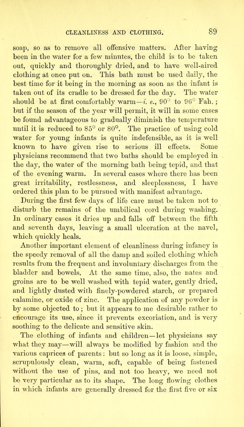 soap, so as to remove all offensive matters. After having been in the water for a few minutes, the child is to be taken out, quickly and thoroughly dried, and to have well-aired clothing at once put on. This bath must be used daily, the best time for it being in the morning as soon as the infant is taken out of its cradle to be dressed for the day. The water should be at first comfortably warm—i. e., 90° to 96° Fah.; but if the season of the year will permit, it will in some cases be found advantageous to gradually diminish the temperature until it is reduced to 85° or 80°. The practice of using cold water for young infants is quite indefensible, as it is well known to have given rise to serious ill effects. Some physicians recommend that two baths should be employed in the day, the water of the morning bath being tepid, and that of the evening warm. In several cases where there has been great irritability, restlessness, and sleeplessness, I have ordered this plan to be pursued with manifest advantage. During the first few days of life care must be taken not to disturb the remains of the umbilical cord during washing. In ordinary cases it dries up and falls off between the fifth and seventh days, leaving a small ulceration at the navel, which quickly heals. Another important element of cleanliness during infancy is the speedy removal of all the damp and soiled clothing which results from the frequent and involuntary discharges from the bladder and bowels. At the same time, also, the nates and groins are to be well washed with tepid water, gently dried, and lightly dusted with finely-powdered starch, or prepared calamine, or oxide of zinc. The application of any powder is by some objected to; but it appears to me desirable rather to encourage its use, since it prevents excoriation, and is very soothing to the delicate and sensitive skin. The clothing of infants and children—let physicians say what they may—will always be modified by fashion and the various caprices of parents: but so long as it is loose, simple, scrupulously clean, warm, soft, capable of being fastened without the use of pins, and not too heavy, we need not be very particular as to its shape. The long flowing clothes in which infants are generally dressed for the first five or six