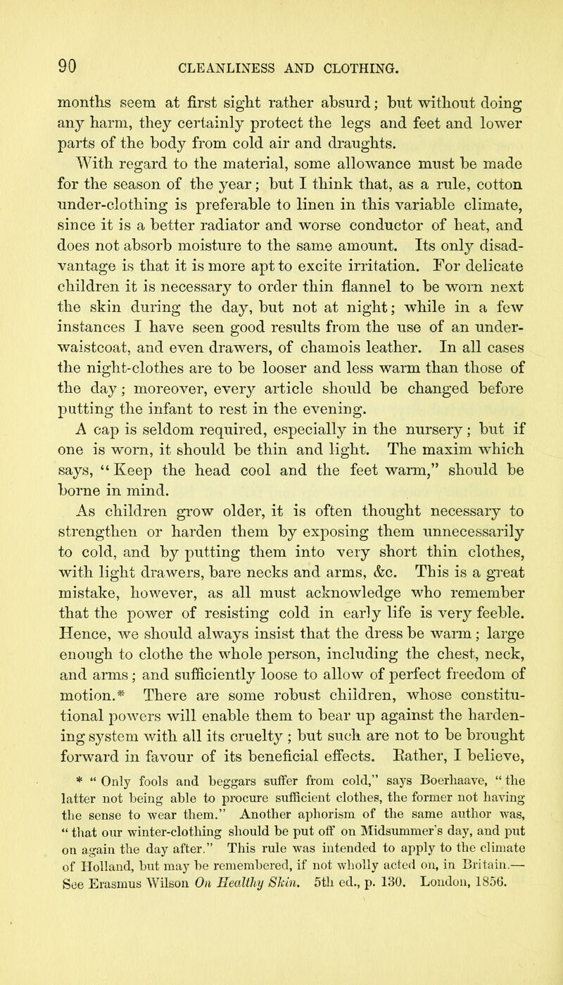 months seem at first sight rather absurd; but without doing any harm, they certainly protect the legs and feet and lower parts of the body from cold air and draughts. With regard to the material, some allowance must be made for the season of the year; but I think that, as a rule, cotton under-clothing is preferable to linen in this variable climate, since it is a better radiator and worse conductor of heat, and does not absorb moisture to the same amount. Its only disad- vantage is that it is more apt to excite irritation. For delicate children it is necessary to order thin flannel to be worn next the skin during the day, but not at night; while in a few instances I have seen good results from the use of an under- waistcoat, and even drawers, of chamois leather. In all cases the night-clothes are to be looser and less warm than those of the day; moreover, every article should be changed before putting the infant to rest in the evening. A cap is seldom required, especially in the nursery; but if one is worn, it should be thin and light. The maxim which says, Keep the head cool and the feet warm, should be borne in mind. As children grow older, it is often thought necessary to strengthen or harden them by exposing them unnecessarily to cold, and by putting them into very short thin clothes, with light drawers, bare necks and arms, &c. This is a great mistake, however, as all must acknowledge who remember that the power of resisting cold in early life is very feeble. Hence, Ave should always insist that the dress be warm; large enough to clothe the whole person, including the chest, neck, and arms; and sufficiently loose to allow of perfect freedom of motion.* There are some robust children, whose constitu- tional powers will enable them to bear up against the harden- ing system with all its cruelty ; but such are not to be brought forward in favour of its beneficial effects. Bather, I believe, *  Only fools and beggars suffer from cold, says Boerliaave,  the latter not being able to procure sufficient clothes, the former not having the sense to wear them. Another aphorism of the same author was,  that our winter-clothing should be put off on Midsummer's day, and put on again the day after. This rule was intended to apply to the climate of Holland, but may be remembered, if not wholly acted on, in Britain.— See Erasmus Wilson On Healthy Shin. 5th eel., p. 130. London, 1856.