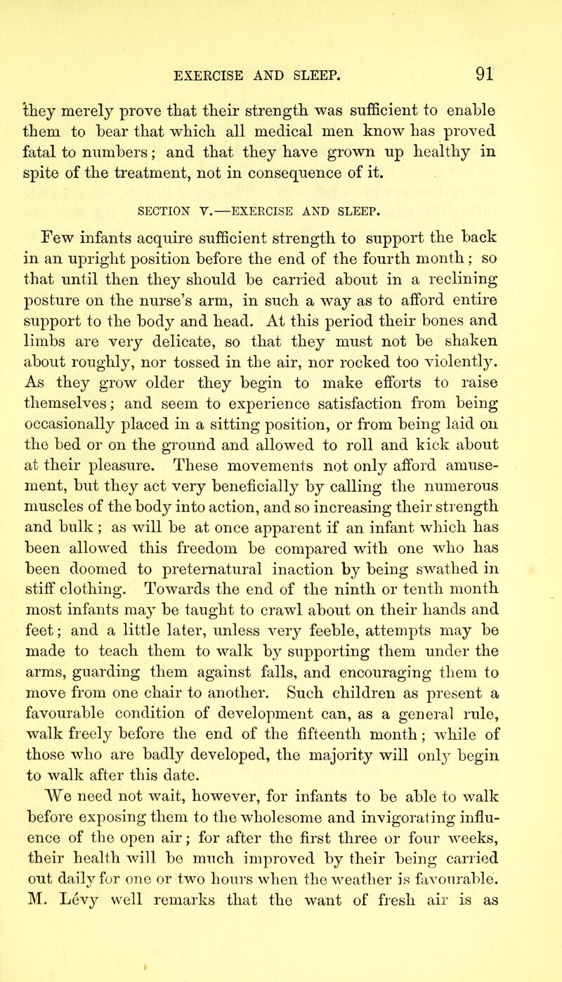 they merely prove that their strength was sufficient to enable them to bear that which all medical men know has proved fatal to numbers; and that they have grown up healthy in spite of the treatment, not in consequence of it. SECTION V.—EXERCISE AND SLEEP. Few infants acquire sufficient strength to support the back in an upright position before the end of the fourth month; so that until then they should be carried about in a reclining posture on the nurse's arm, in such a way as to afford entire support to the body and head. At this period their bones and limbs are very delicate, so that they must not be shaken about roughly, nor tossed in the air, nor rocked too violently. As they grow older they begin to make efforts to raise themselves; and seem to experience satisfaction from being occasionally placed in a sitting position, or from being laid on the bed or on the ground and allowed to roll and kick about at their pleasure. These movements not only afford amuse- ment, but they act very beneficially hj calling the numerous muscles of the body into action, and so increasing their strength and bulk ; as will be at once apparent if an infant which has been allowed this freedom be compared with one who has been doomed to preternatural inaction by being swathed in stiff clothing. Towards the end of the ninth or tenth month most infants may be taught to crawl about on their hands and feet; and a little later, unless very feeble, attempts may be made to teach them to walk by supporting them under the arms, guarding them against falls, and encouraging them to move from one chair to another. Such children as present a favourable condition of development can, as a general rule, walk freely before the end of the fifteenth month; while of those who are badly developed, the majority will only begin to walk after this date. We need not wait, however, for infants to be able to walk before exposing them to the wholesome and invigorating influ- ence of the open air; for after the first three or four weeks, their health will be much improved by their being carried out daily for one or two hours when the weather is favourable. M. Levy well remarks that the want of fresh air is as