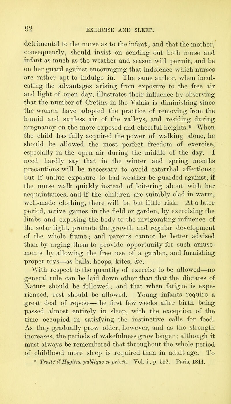 detrimental to the nurse as to the infant; and that the mother, consequently, should insist on sending out both nurse and infant as much as the weather and season will permit, and be on her guard against encouraging that indolence which nurses are rather apt to indulge in. The same author, when incul- cating the advantages arising from exposure to the free air and light of open day, illustrates their influence by observing that the number of Cretins in the Valais is diminishing since the women have adopted the practice of removing from the humid and sunless air of the valleys, and residing during pregnancy on the more exposed and cheerful heights.* When the child has fully acquired the power of walking alone, he should be allowed the most perfect freedom of exercise, especially in the open air during the middle of the day. I need hardly say that in the winter and spring months precautions will be necessary to avoid catarrhal affections ; but if undue exposure to bad weather be guarded against, if the nurse walk quickly instead of loitering about with her acquaintances, and if the children are suitably clad in warm, well-made clothing, there will be but little risk. At a later period, active games in the field or garden, by exercising the limbs and exposing the body to the invigorating influence of the solar light, promote the growth and regular development of the whole frame ; and parents cannot be better advised than by urging them to provide opportunity for such amuse- ments by allowing the free use of a garden, and furnishing proper toj's—as balls, hoops, kites, &c. W ith respect to the quantity of exercise to be allowed—no general rule can be laid down other than that the dictates of Nature should be followed; and that when fatigue is expe- rienced, rest should be allowed. Young infants require a great deal of repose—the first few weeks after birth being passed almost entirely in sleep, with the exception of the time occupied in satisfying the instinctive calls for food. As they gradually grow older, however, and as the strength increases, the periods of wakefulness grow longer ; although it must always be remembered that throughout the whole period of childhood more sleep is required than in adult age. To * Traite eTHygiene publique et privee. Vol. i., p. 592. Paris, 1844.