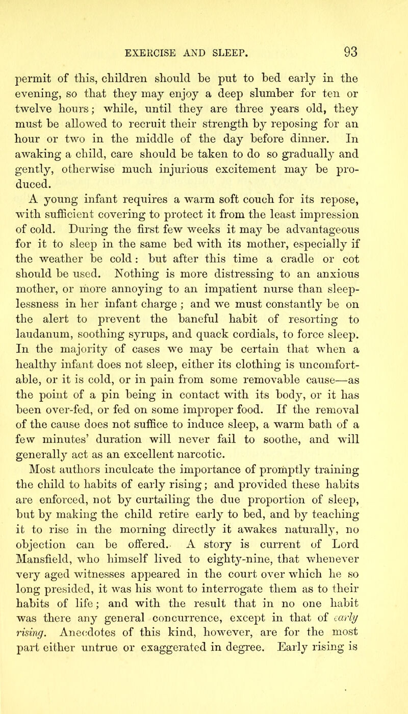 permit of this, children should be put to bed early in the evening, so that they may enjoy a deep slumber for ten or twelve hours; while, until they are three years old, they must be allowed to recruit their strength by reposing for an hour or two in the middle of the day before dinner. In awaking a child, care should be taken to do so gradually and gently, otherwise much injurious excitement may be pro- duced. A young infant requires a warm soft couch for its repose, with sufficient covering to protect it from the least impression of cold. During the first few weeks it may be advantageous for it to sleep in the same bed with its mother, especially if the weather be cold : but after this time a cradle or cot should be used. Nothing is more distressing to an anxious mother, or more annoying to an impatient nurse than sleep- lessness in her infant charge ; and we must constantly be on the alert to prevent the baneful habit of resorting to laudanum, soothing syrups, and quack cordials, to force sleep. In the majority of cases we may be certain that when a healthy infant does not sleep, either its clothing is uncomfort- able, or it is cold, or in pain from some removable cause—as the point of a pin being in contact with its body, or it has been over-fed, or fed on some improper food. If the removal of the cause does not suffice to induce sleep, a warm bath of a few minutes' duration will never fail to soothe, and will generally act as an excellent narcotic. Most authors inculcate the importance of promptly training the child to habits of early rising; and provided these habits are enforced, not by curtailing the due proportion of sleep, but by making the child retire early to bed, and by teaching it to rise in the morning directly it awakes naturally, no objection can be offered. A story is current of Lord Mansfield, who himself lived to eiglrtyy-nine, that whenever very aged witnesses appeared in the court over which he so long presided, it was his wont to interrogate them as to their habits of life; and with the result that in no one habit was there any general concurrence, except in that of early rising. Anecdotes of this kind, however, are for the most part either untrue or exaggerated in degree. Early rising is