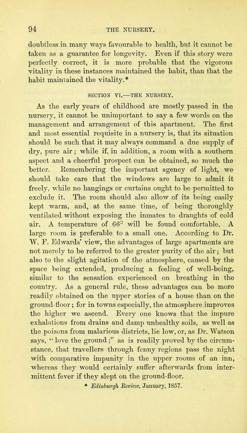 doubtless in many ways favourable to health, but it cannot be taken as a guarantee for longevity. Even if this story were perfectly correct, it is more probable that the vigorous vitality in these instances maintained the habit, than that the habit maintained the vitality.* SECTION VI. THE NURSERY. As the early years of childhood are mostly passed in the nursery, it cannot be unimportant to say a few words on the management and arrangement of this apartment. The first and most essential requisite in a nursery is, that its situation should be such that it may always command a due supply of dry, pure air; while if, in addition, a room with a southern aspect and a cheerful prospect can be obtained, so much the better. Eemembering the important agency of light, we should take care that the windows are large to admit it freely, while no hangings or curtains ought to be permitted to exclude it. The room should also allow of its being easily kept warm, and, at the same time, of being thoroughly ventilated without exposing the inmates to draughts of cold air. A temperature of 66° will be found comfortable. A large room is preferable to a small one. According to Dr. W. F. Edwards' view, the advantages of large apartments are not merely to be referred to the greater purity of the air; but also to the slight agitation of the atmosphere, caused by the space being extended, producing a feeling of well-being, similar to the sensation experienced on breathing in the country. As a general rule, these advantages can be more readily obtained on the upper stories of a house than on the ground-floor ; for in towns especially, the atmosphere improves the higher we ascend. Every one knows that the impure exhalations from drains and damp unhealthy soils, as well as the poisons from malarious districts, lie low, or, as Dr. Watson says, love the ground ; as is readily proved by the circum- stance, that travellers through fenny regions pass the night with comparative impunity in the upper rooms of an inn, whereas they would certainly suffer afterwards from inter- mittent fever if they slept on the ground-floor. * Edinburgh Bevieiv, January, 1857.