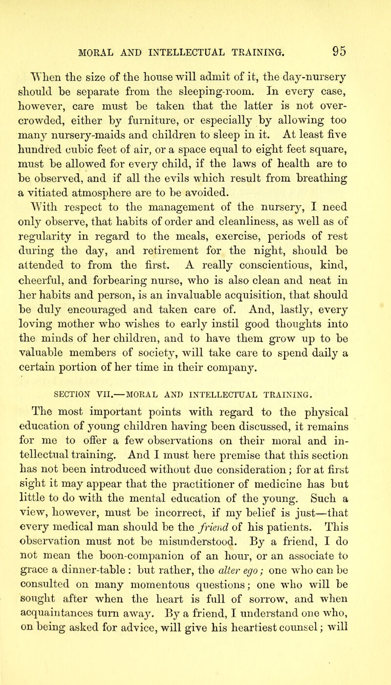 When the size of the house will admit of it, the day-nursery should be separate from the sleeping-room. In every case, however, care must be taken that the latter is not over- crowded, either by furniture, or especially by allowing too many nursery-maids and children to sleep in it. At least five hundred cubic feet of air, or a space equal to eight feet square, must be allowed for every child, if the laws of health are to be observed, and if all the evils which result from breathing a vitiated atmosphere are to be avoided. With respect to the management of the nursery, I need only observe, that habits of order and cleanliness, as well as of regularity in regard to the meals, exercise, periods of rest during the day, and retirement for the night, should be attended to from the first. A really conscientious, kind, cheerful, and forbearing nurse, who is also clean and neat in her habits and person, is an invaluable acquisition, that should be duly encouraged and taken care of. And, lastly, every loving mother who wishes to early instil good thoughts into the minds of her children, and to have them grow up to be valuable members of society, will take care to spend daily a certain portion of her time in their company. SECTION VII.— MORAL AND INTELLECTUAL TRAINING. The most important points with regard to the physical education of young children having been discussed, it remains for me to offer a few observations on their moral and in- tellectual training. And I must here premise that this section has not been introduced without due consideration; for at first sight it may appear that the practitioner of medicine has but little to do with the mental education of the young. Such a view, however, must be incorrect, if my belief is just—that every medical man should be the friend of his patients. This observation must not be misunderstood. By a friend, I do not mean the boon-companion of an hour, or an associate to grace a dinner-table : but rather, the alter ego; one who can be consulted on many momentous questions; one who will be sought after when the heart is full of sorrow, and when acquaintances turn awa}^ By a friend, I understand one who, on being asked for advice, will give his heartiest counsel; will