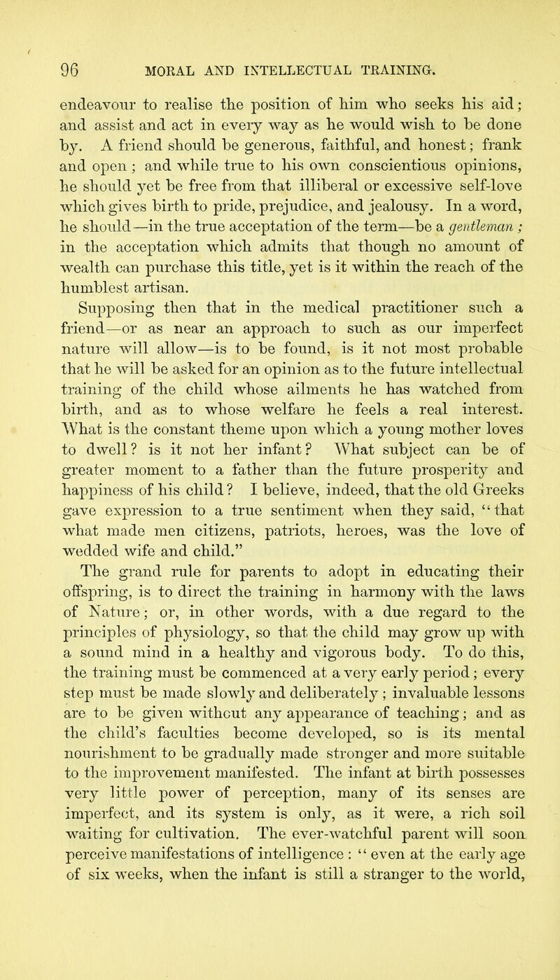 endeavour to realise the position of him who seeks his aid; and assist and act in every way as he would wish to be done by. A friend should be generous, faithful, and honest; frank and open ; and while true to his own conscientious opinions, he should yet be free from that illiberal or excessive self-love which gives birth to pride, prejudice, and jealousy. In a word, he should—in the true acceptation of the term—be a gentleman ; in the acceptation which admits that though no amount of wealth can purchase this title, yet is it within the reach of the humblest artisan. Supposing then that in the medical practitioner such a friend—or as near an approach to such as our imperfect nature will allow—is to be found, is it not most probable that he will be asked for an opinion as to the future intellectual training of the child whose ailments he has watched from birth, and as to whose welfare he feels a real interest. What is the constant theme upon which a young mother loves to dwell? is it not her infant? What subject can be of greater moment to a father than the future prosperity and happiness of his child? I believe, indeed, that the old Greeks gave expression to a true sentiment when they said, that what made men citizens, patriots, heroes, was the love of wedded wife and child. The grand rule for parents to adopt in educating their offspring, is to direct the training in harmony with the laws of Nature; or, in other words, with a due regard to the principles of physiology, so that the child may grow up with a sound mind in a healthy and vigorous body. To do this, the training must be commenced at a very early period; every step must be made slowly and deliberately ; invaluable lessons are to be given without any appearance of teaching; and as the child's faculties become developed, so is its mental nourishment to be gradually made stronger and more suitable to the improvement manifested. The infant at birth possesses very little power of perception, many of its senses are imperfect, and its system is only, as it were, a rich soil waiting for cultivation. The ever-watchful parent will soon perceive manifestations of intelligence :  even at the early age of six weeks, when the infant is still a stranger to the world,
