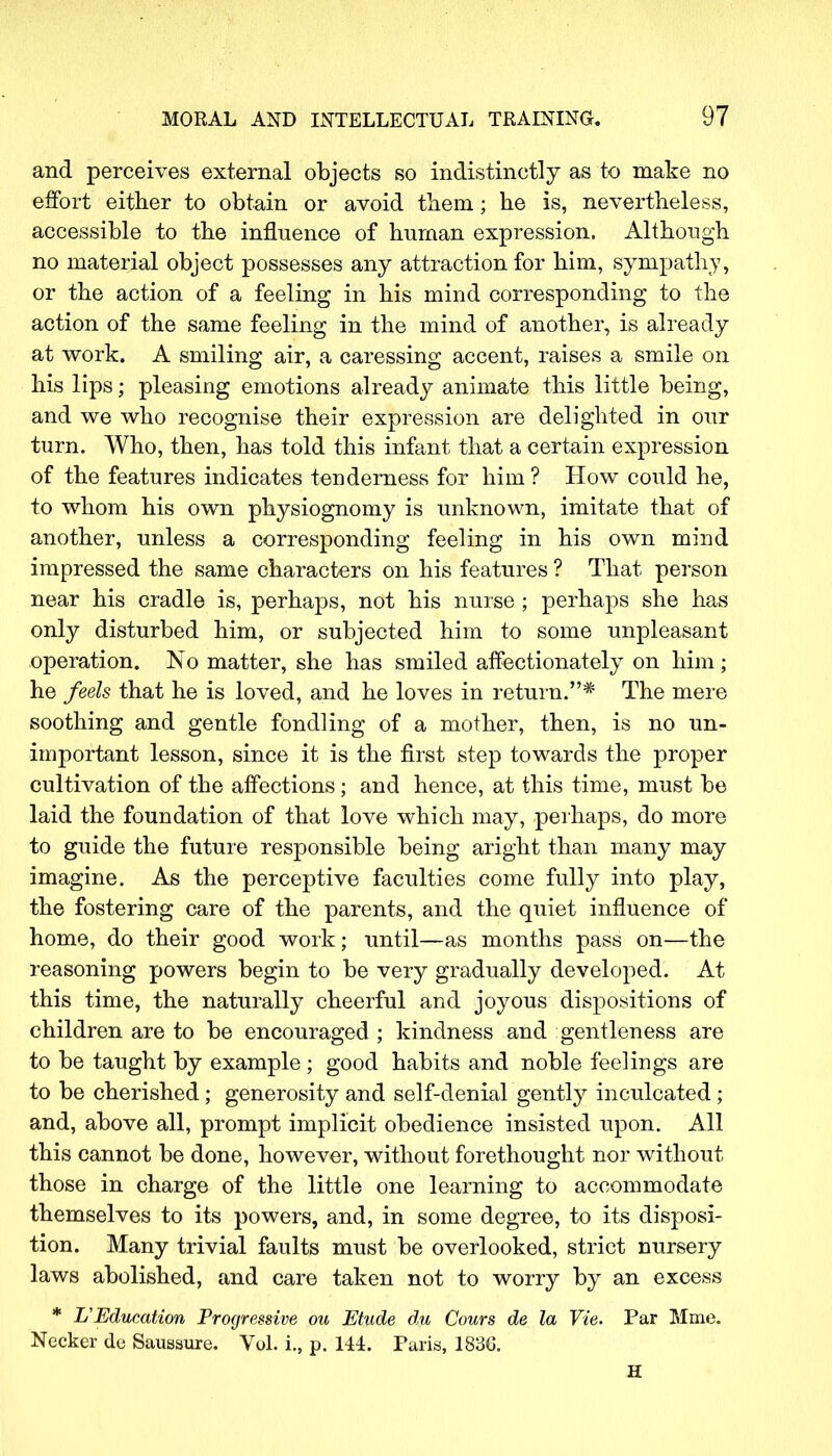 and perceives external objects so indistinctly as to make no effort either to obtain or avoid them; he is, nevertheless, accessible to the influence of human expression. Although no material object possesses any attraction for him, sympathy, or the action of a feeling in his mind corresponding to the action of the same feeling in the mind of another, is already at work. A smiling air, a caressing accent, raises a smile on his lips; pleasing emotions already animate this little being, and we who recognise their expression are delighted in our turn. Who, then, has told this infant that a certain expression of the features indicates tenderness for him ? How could he, to whom his own physiognomy is unknown, imitate that of another, unless a corresponding feeling in his own mind impressed the same characters on his features ? That person near his cradle is, perhaps, not his nurse ; perhaps she has only disturbed him, or subjected him to some unpleasant operation. No matter, she has smiled affectionately on him; he feels that he is loved, and he loves in return.* The mere soothing and gentle fondling of a mother, then, is no un- important lesson, since it is the first step towards the proper cultivation of the affections; and hence, at this time, must be laid the foundation of that love which may, perhaps, do more to guide the future responsible being aright than many may imagine. As the perceptive faculties come fully into play, the fostering care of the parents, and the quiet influence of home, do their good work; until—as months pass on—the reasoning powers begin to be very gradually developed. At this time, the naturally cheerful and joyous dispositions of children are to be encouraged ; kindness and gentleness are to be taught by example; good habits and noble feelings are to be cherished; generosity and self-denial gently inculcated; and, above all, prompt implicit obedience insisted upon. All this cannot be done, however, without forethought nor without those in charge of the little one learning to accommodate themselves to its powers, and, in some degree, to its disposi- tion. Many trivial faults must be overlooked, strict nursery laws abolished, and care taken not to worry by an excess * L'Education Progressive ou Etude du Cours de la Vie. Par Mme. Necker de Saussure. Vol. i., p. 144. Paris, 1830. H