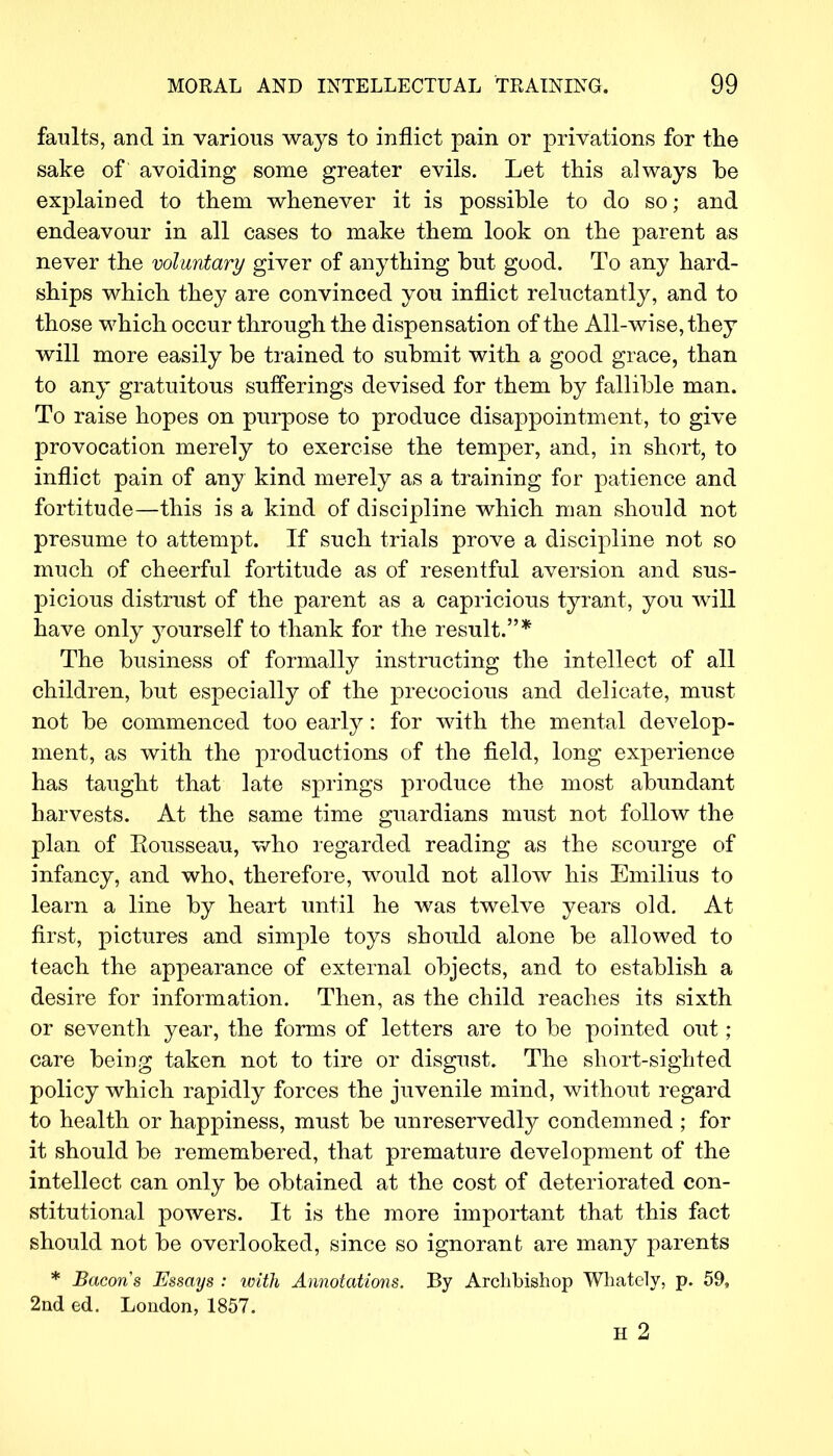 faults, and in various ways to inflict pain or privations for the sake of avoiding some greater evils. Let this always be explained to them whenever it is possible to do so; and endeavour in all cases to make them look on the parent as never the voluntary giver of anything but good. To any hard- ships which they are convinced you inflict reluctantly, and to those which occur through the dispensation of the All-wise, they will more easily be trained to submit with a good grace, than to any gratuitous sufferings devised for them by fallible man. To raise hopes on purpose to produce disappointment, to give provocation merely to exercise the temper, and, in short, to inflict pain of any kind merely as a training for patience and fortitude—this is a kind of discipline which man should not presume to attempt. If such trials prove a discipline not so much of cheerful fortitude as of resentful aversion and sus- picious distrust of the parent as a capricious tyrant, you will have only yourself to thank for the result.* The business of formally instructing the intellect of all children, but especially of the precocious and delicate, must not be commenced too early: for with the mental develop- ment, as with the productions of the field, long experience has taught that late springs produce the most abundant harvests. At the same time guardians must not follow the plan of Rousseau, who regarded reading as the scourge of infancy, and who, therefore, would not allow his Emilius to learn a line by heart until he was twelve years old. At first, pictures and simple toys should alone be allowed to teach the appearance of external objects, and to establish a desire for information. Then, as the child reaches its sixth or seventh year, the forms of letters are to be pointed out; care being taken not to tire or disgust. The short-sighted policy which rapidly forces the juvenile mind, without regard to health or happiness, must be unreservedly condemned ; for it should be remembered, that premature development of the intellect can only be obtained at the cost of deteriorated con- stitutional powers. It is the more important that this fact should not be overlooked, since so ignorant are many parents * Bacons Essays : with Annotations. By Archbishop Whately, p. 59, 2nd ed. London, 1857. H 2