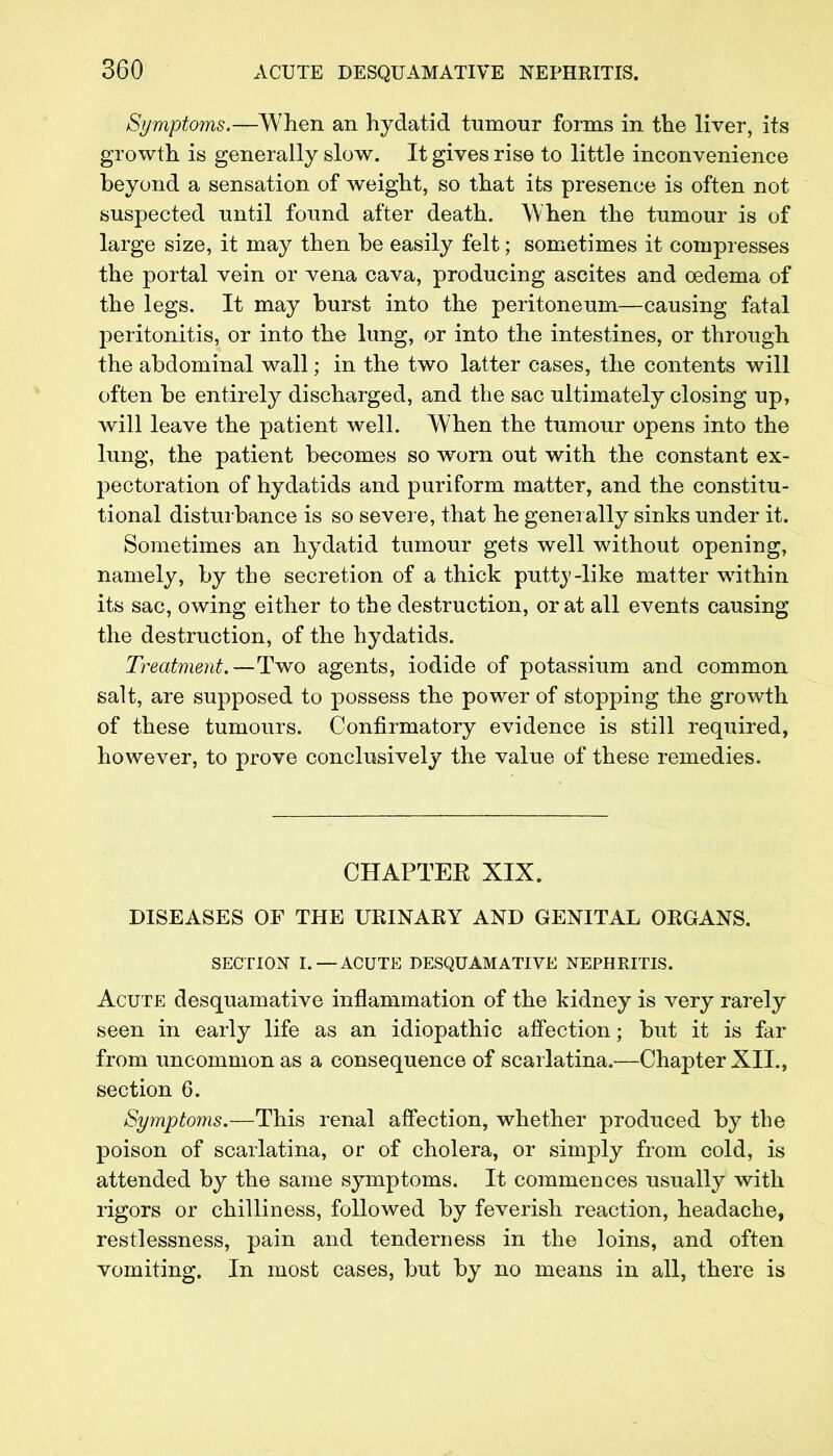 Symptoms.—When an hydatid tumour forms in the liver, its growth is generally slow. It gives rise to little inconvenience beyond a sensation of weight, so that its presence is often not suspected until found after death. When the tumour is of large size, it may then be easily felt; sometimes it compresses the portal vein or vena cava, producing ascites and oedema of the legs. It may burst into the peritoneum—causing fatal peritonitis, or into the lung, or into the intestines, or through the abdominal wall; in the two latter cases, the contents will often be entirely discharged, and the sac ultimately closing up, will leave the patient well. When the tumour opens into the lung, the patient becomes so worn out with the constant ex- pectoration of hydatids and puriform matter, and the constitu- tional disturbance is so severe, that he generally sinks under it. Sometimes an hydatid tumour gets well without opening, namely, by the secretion of a thick putty-like matter within its sac, owing either to the destruction, or at all events causing the destruction, of the hydatids. Treatment.—Two agents, iodide of potassium and common salt, are supposed to possess the power of stopping the growth of these tumours. Confirmatory evidence is still required, however, to prove conclusively the value of these remedies. CHAPTEE XIX. DISEASES OF THE UKINAKY AND GENITAL OEGANS. SECTION I. —ACUTE DESQUAMATIVE NEPHRITIS. Acute desquamative inflammation of the kidney is very rarely seen in early life as an idiopathic affection; but it is far from uncommon as a consequence of scarlatina.—Chapter XII., section 6. Symptoms.—This renal affection, whether produced by the poison of scarlatina, or of cholera, or simply from cold, is attended by the same symptoms. It commences usually with rigors or chilliness, followed by feverish reaction, headache, restlessness, pain and tenderness in the loins, and often vomiting. In most cases, but by no means in all, there is