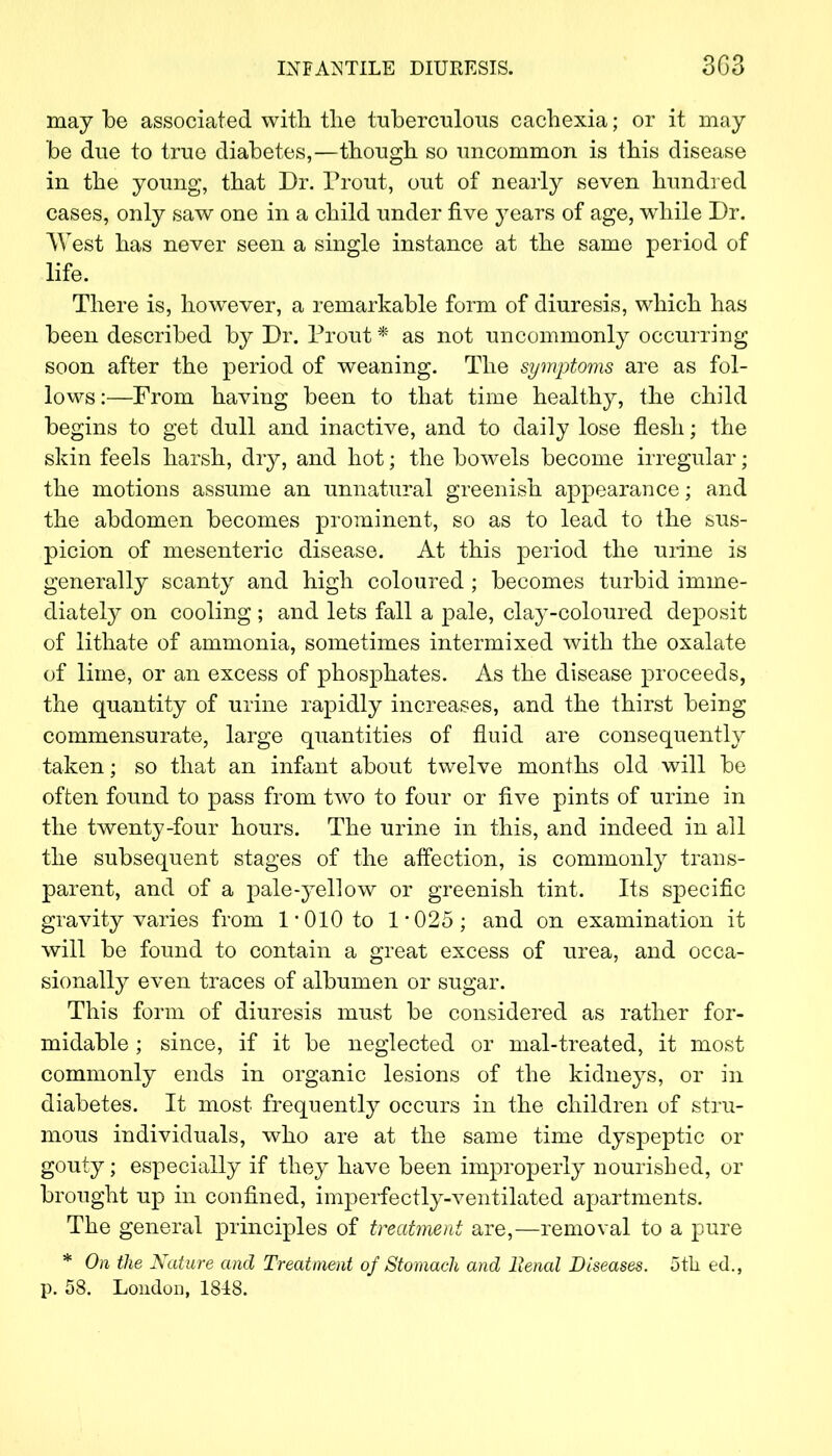 INF AM TILE DIURESIS. 3G3 may be associated with the tuberculous cachexia; or it may be due to true diabetes,—though so uncommon is this disease in the young, that Dr. Trout, out of nearly seven hundred cases, only saw one in a child under five years of age, while Dr. West has never seen a single instance at the same period of life. There is, however, a remarkable form of diuresis, which has been described by Dr. Front * as not uncommonly occurring soon after the period of weaning. The symptoms are as fol- lows :—From having been to that time healthy, the child begins to get dull and inactive, and to daily lose flesh; the skin feels harsh, dry, and hot; the bowels become irregular; the motions assume an unnatural greenish appearance; and the abdomen becomes prominent, so as to lead to the sus- picion of mesenteric disease. At this period the urine is generally scanty and high coloured ; becomes turbid imme- diately on cooling ; and lets fall a pale, clay-coloured deposit of lithate of ammonia, sometimes intermixed with the oxalate of lime, or an excess of phosphates. As the disease proceeds, the quantity of urine rapidly increases, and the thirst being commensurate, large quantities of fluid are consequently taken; so that an infant about twelve months old will be often found to pass from two to four or five pints of urine in the twenty-four hours. The urine in this, and indeed in all the subsequent stages of the affection, is commonly trans- parent, and of a pale-yellow or greenish tint. Its specific gravity varies from 1*010 to 1*025; and on examination it will be found to contain a great excess of urea, and occa- sionally even traces of albumen or sugar. This form of diuresis must be considered as rather for- midable ; since, if it be neglected or mal-treated, it most commonly ends in organic lesions of the kidneys, or in diabetes. It most frequently occurs in the children of stru- mous individuals, who are at the same time dyspeptic or gouty; especially if they have been improperly nourished, or brought up in confined, imperfectly-ventilated apartments. The general principles of treatment are,—removal to a pure * On the Nature and Treatment of Stomach and Benal Diseases. 5th ed.,