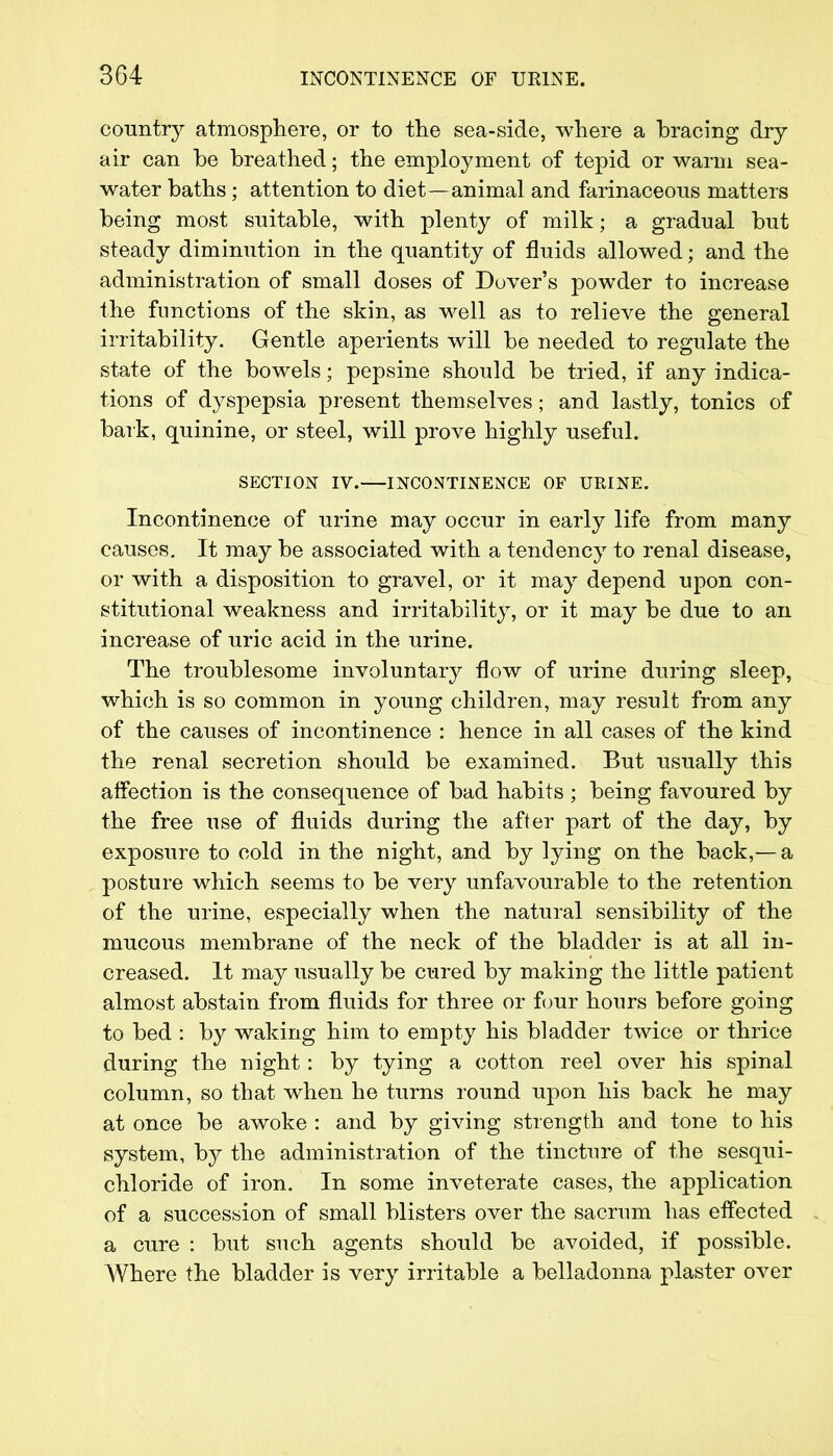 country atmosphere, or to the sea-side, where a bracing dry- air can be breathed; the employment of tepid or warm sea- water baths ; attention to diet—animal and farinaceous matters being most suitable, with plenty of milk; a gradual but steady diminution in the quantity of fluids allowed; and the administration of small doses of Dover's powder to increase the functions of the skin, as well as to relieve the general irritability. Gentle aperients will be needed to regulate the state of the bowels; pepsine should be tried, if any indica- tions of dyspepsia present themselves; and lastly, tonics of bark, quinine, or steel, will prove highly useful. SECTION IV. INCONTINENCE OF URINE. Incontinence of urine may occur in early life from many causes. It may be associated with a tendency to renal disease, or with a disposition to gravel, or it may depend upon con- stitutional weakness and irritability, or it may be due to an increase of uric acid in the urine. The troublesome involuntary flow of urine during sleep, which is so common in young children, may result from any of the causes of incontinence : hence in all cases of the kind the renal secretion should be examined. But usually this affection is the consequence of bad habits ; being favoured by the free use of fluids during the after part of the day, by exposure to cold in the night, and by lying on the back,— a posture which seems to be very unfavourable to the retention of the urine, especially when the natural sensibility of the mucous membrane of the neck of the bladder is at all in- creased. It may usually be cured by making the little patient almost abstain from fluids for three or four hours before going to bed : by waking him to empty his bladder twice or thrice during the night: by tying a cotton reel over his spinal column, so that when he turns round upon his back he may at once be awoke : and by giving strength and tone to his system, by the administration of the tincture of the sesqui- chloride of iron. In some inveterate cases, the application of a succession of small blisters over the sacrum has effected a cure : but such agents should be avoided, if possible. Where the bladder is very irritable a belladonna plaster over
