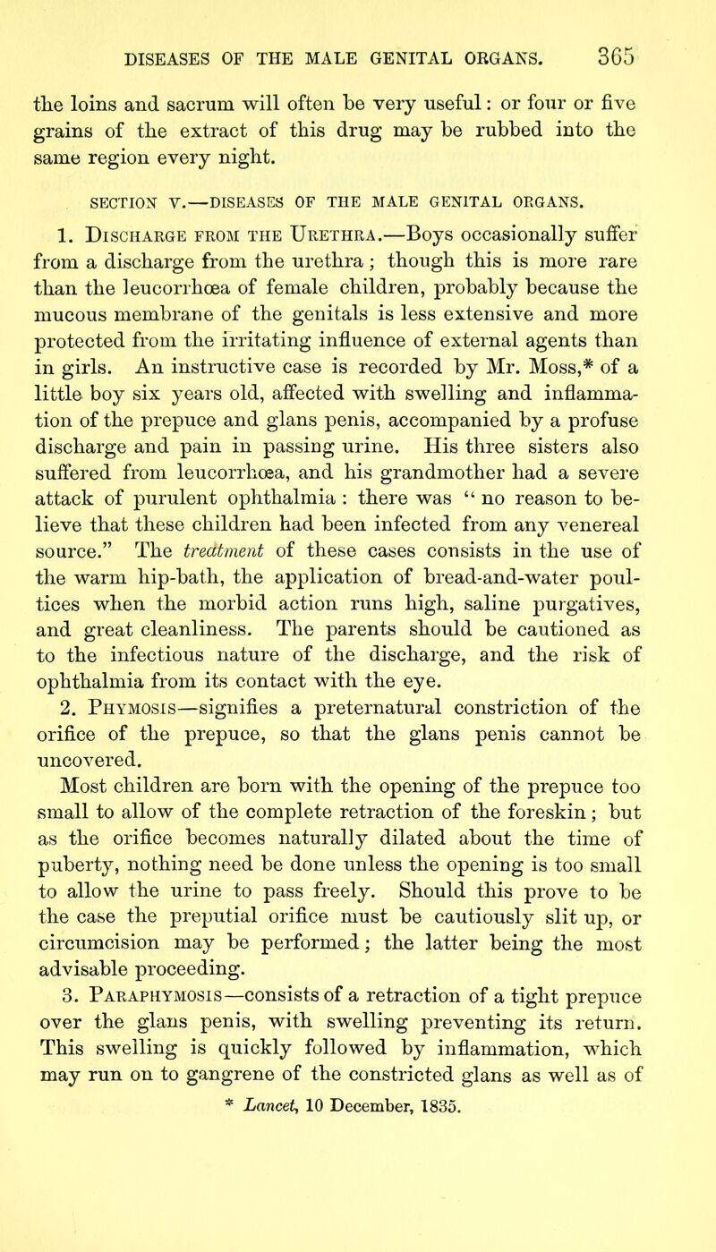 the loins and sacrum will often be very useful: or four or five grains of the extract of this drug may be rubbed into the same region every night. SECTION V.—DISEASES OF THE MALE GENITAL ORGANS. 1. Discharge from the Urethra.—Boys occasionally suffer from a discharge from the urethra ; though this is more rare than the leucorrhoea of female children, probably because the mucous membrane of the genitals is less extensive and more protected from the irritating influence of external agents than in girls. An instructive case is recorded by Mr. Moss,* of a little boy six years old, affected with swelling and inflamma- tion of the prepuce and glans penis, accompanied by a profuse discharge and pain in passing urine. His three sisters also suffered from leucorrhoea, and his grandmother had a severe attack of purulent ophthalmia : there was  no reason to be- lieve that these children had been infected from any venereal source. The treatment of these cases consists in the use of the warm hip-bath, the application of bread-and-water poul- tices when the morbid action runs high, saline purgatives, and great cleanliness. The parents should be cautioned as to the infectious nature of the discharge, and the risk of ophthalmia from its contact with the eye. 2. Phymosis—signifies a preternatural constriction of the orifice of the prepuce, so that the glans penis cannot be uncovered. Most children are born with the opening of the prepuce too small to allow of the complete retraction of the foreskin; but as the orifice becomes naturally dilated about the time of puberty, nothing need be done unless the opening is too small to allow the urine to pass freely. Should this prove to be the case the preputial orifice must be cautiously slit up, or circumcision may be performed; the latter being the most advisable proceeding. 3. Paraphymosis—consists of a retraction of a tight prepuce over the glans penis, with swelling preventing its return. This swelling is quickly followed by inflammation, which may run on to gangrene of the constricted glans as well as of * Lancet, 10 December, 1835.