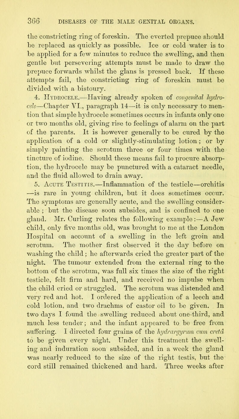 the constricting ring of foreskin. The everted prepuce should be replaced as quickly as possible. Ice or cold water is to be applied for a few minutes to reduce the swelling, and then gentle but persevering attempts must be made to draw the prepuce forwards whilst the glairs is pressed back. If these attempts fail, the constricting ring of foreskin must be divided with a bistoury. 4. Hydrocele.—Having already spoken of congenital hydro- cele—Chapter VI., paragraph 14—it is only necessary to men- tion that simple hydrocele sometimes occurs in infants only one or two months old, giving rise to feelings of alarm on the part of the parents. It is however generally to be cured by the application of a cold or slightly-stimulating lotion ; or by simply painting the scrotum three or four times with the tincture of iodine. Should these means fail to procure absorp- tion, the hydrocele may be punctured with a cataract needle, and the fluid allowed to drain away. 5. Acute Testitis.—Inflammation of the testicle—orchitis —is rare in young children, but it does sometimes occur. The symptoms are generally acute, and the swelling consider- able ; but the disease soon subsides, and is confined to one gland. Mr. Curling relates the following example:—A Jew child, only five months old, was brought to me at the London Hospital on account of a swelling in the left groin and scrotum. The mother first observed it the day before on washing the child ; he afterwards cried the greater part of the night. The tumour extended from the external ring to the bottom of the scrotum, was full six times the size of the right testicle, felt firm and hard, and received no impulse when the child cried or struggled. The scrotum was distended and very red and hot. I ordered the application of a leech and cold lotion, and two drachms of castor oil to be given. In two days I found the swelling reduced about one-third, and much less tender; and the infant appeared to be free from suffering. I directed four grains of the hydrargyrum cum cretd to be given every night. Under this treatment the swell- ing and induration soon subsided, and in a week the gland was nearly reduced to the size of the right testis, but the cord still remained thickened and hard. Three weeks after