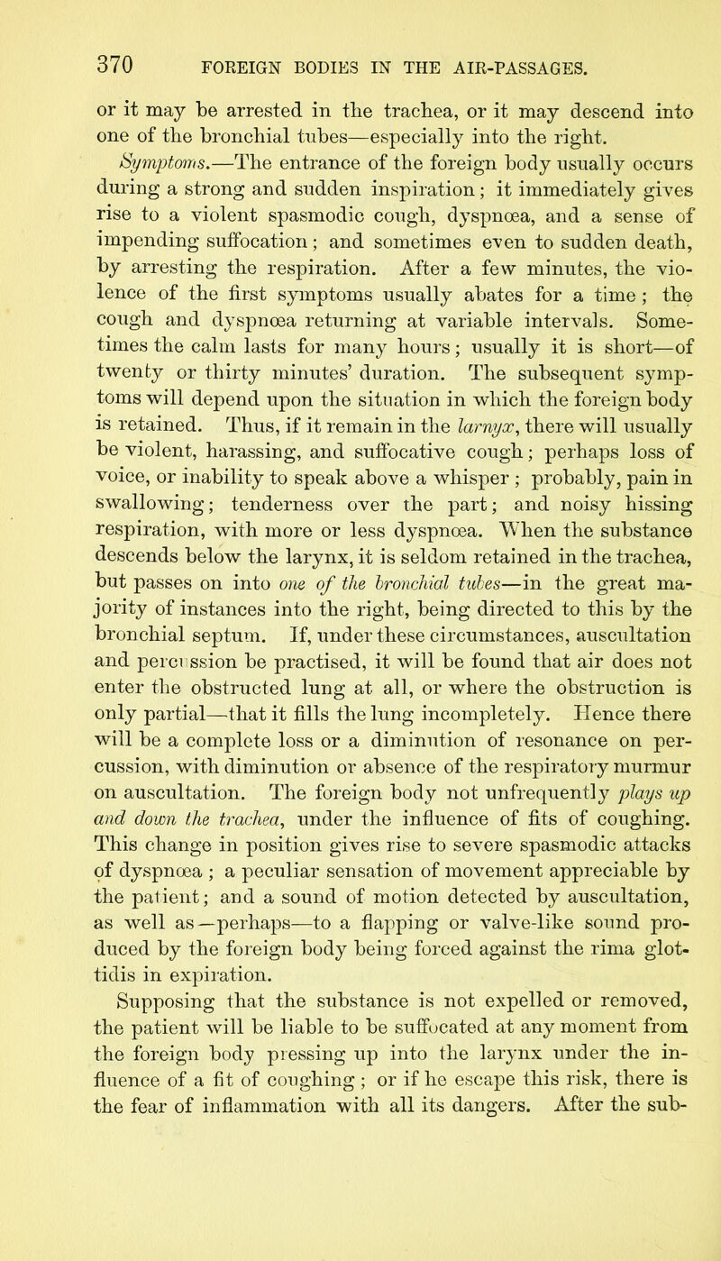 or it may be arrested in the trachea, or it may descend into one of the bronchial tubes—especially into the right. Symptoms.—The entrance of the foreign body usually occurs during a strong and sudden inspiration; it immediately gives rise to a violent spasmodic cough, dyspnoea, and a sense of impending suffocation; and sometimes even to sudden death, by arresting the respiration. After a few minutes, the vio- lence of the first symptoms usually abates for a time ; the cough and dyspnoea returning at variable intervals. Some- times the calm lasts for many hours; usually it is short—of twenty or thirty minutes' duration. The subsequent symp- toms will depend upon the situation in which the foreign body is retained. Thus, if it remain in the lamyx, there will usually be violent, harassing, and suffocative cough; perhaps loss of voice, or inability to speak above a whisper ; probably, pain in swallowing; tenderness over the part; and noisy hissing respiration, with more or less dyspnoea. When the substance descends below the larynx, it is seldom retained in the trachea, but passes on into one of the bronchial tubes—in the great ma- jority of instances into the right, being directed to this by the bronchial septum. If, under these circumstances, auscultation and perci ssion be practised, it will be found that air does not enter the obstructed lung at all, or where the obstruction is only partial—that it fills the lung incompletely. Hence there will be a complete loss or a diminution of resonance on per- cussion, with diminution or absence of the respiratory murmur on auscultation. The foreign body not unfrequentty plays up and down the trachea, under the influence of fits of coughing. This change in position gives rise to severe spasmodic attacks of dyspnoea ; a peculiar sensation of movement appreciable by the patient; and a sound of motion detected by auscultation, as well as—perhaps—to a flapping or valve-like sound pro- duced by the foreign body being forced against the rima glot- tidis in expiration. Supposing that the substance is not expelled or removed, the patient will be liable to be suffocated at any moment from the foreign body pressing up into the larynx under the in- fluence of a fit of coughing; or if he escape this risk, there is the fear of inflammation with all its dangers. After the sub-