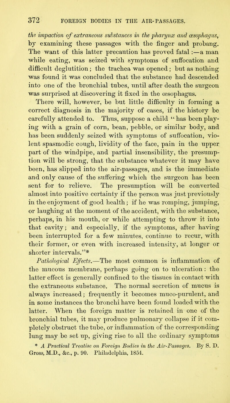 the impaction of extraneous substances in the pharynx and oesophagus, by examining these passages with the finger and probang. The want of this latter precaution has proved fatal:—a man while eating, was seized with symptoms of suffocation and difficult deglutition ; the trachea was opened; but as nothing was found it was concluded that the substance had descended into one of the bronchial tubes, until after death the surgeon was surprised at discovering it fixed in the oesophagus. There will, however, be but little difficulty in forming a correct diagnosis in the majority of cases, if the history be carefully attended to. Thus, suppose a child has been play- ing with a grain of corn, bean, pebble, or similar body, and has been suddenly seized with symptoms of suffocation, vio- lent spasmodic cough, lividity of the face, pain in the upper part of the windpipe, and partial insensibility, the presump- tion will be strong, that the substance whatever it may have been, has slipped into the air-passages, and is the immediate and only cause of the suffering which the surgeon has been sent for to relieve. The presumption will be converted almost into positive certainty if the person was just previously in the enjoyment of good health; if he was romping, jumping, or laughing at the moment of the accident, with the substance, perhaps, in his mouth, or while attempting to throw it into that cavity; and especially, if the symptoms, after having been interrupted for a few minutes, continue to recur, with their former, or even with increased intensity, at longer or shorter intervals.* Pathological Effects.-—The most common is inflammation of the mucous membrane, perhaps going on to ulceration : the latter effect is generally confined to the tissues in contact with the extraneous substance. The normal secretion of mucus is always increased; frequently it becomes muco-purulent, and in some instances the bronchi have been found loaded with the latter. When the foreign matter is retained in one of the bronchial tubes, it may produce pulmonary collapse if it com- pletely obstruct the tube, or inflammation of the corresponding lung may be set up, giving rise to all the ordinary symptoms * A Practical Treatise on Foreign Bodies in the Air-Passages. By S. D. Gross, M.D., &c, p. 90. Philadelphia, 1854.