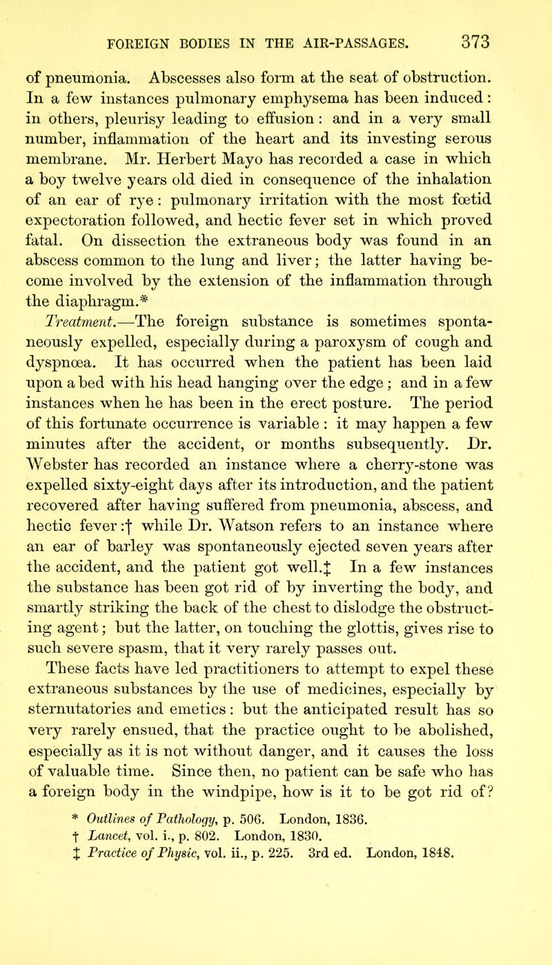 of pneumonia. Abscesses also form at the seat of obstruction. In a few instances pulmonary emphysema has been induced : in others, pleurisy leading to effusion: and in a very small number, inflammation of the heart and its investing serous membrane. Mr. Herbert Mayo has recorded a case in which a boy twelve years old died in consequence of the inhalation of an ear of rye: pulmonary irritation with the most foetid expectoration followed, and hectic fever set in which proved fatal. On dissection the extraneous body was found in an abscess common to the lung and liver; the latter having be- come involved by the extension of the inflammation through the diaphragm.* Treatment.—The foreign substance is sometimes sponta- neously expelled, especially during a paroxysm of cough and dyspnoea. It has occurred when the patient has been laid upon abed with his head hanging over the edge; and in a few instances when he has been in the erect posture. The period of this fortunate occurrence is variable : it may happen a few minutes after the accident, or months subsequently. Dr. Webster has recorded an instance where a cherry-stone was expelled sixty-eight days after its introduction, and the patient recovered after having suffered from pneumonia, abscess, and hectic fever: j while Dr. Watson refers to an instance where an ear of barley was spontaneously ejected seven years after the accident, and the patient got well.% In a few instances the substance has been got rid of by inverting the body, and smartly striking the back of the chest to dislodge the obstruct- ing agent; but the latter, on touching the glottis, gives rise to such severe spasm, that it very rarely passes out. These facts have led practitioners to attempt to expel these extraneous substances by the use of medicines, especially by sternutatories and emetics: but the anticipated result has so very rarely ensued, that the practice ought to be abolished, especially as it is not without danger, and it causes the loss of valuable time. Since then, no patient can be safe who has a foreign body in the windpipe, how is it to be got rid of? * Outlines of Pathology, p. 506. London, 1836. t Lancet, vol. i., p. 802. London, 1830. X Practice of Physic, vol. ii., p. 225. 3rd ed. London, 1848.
