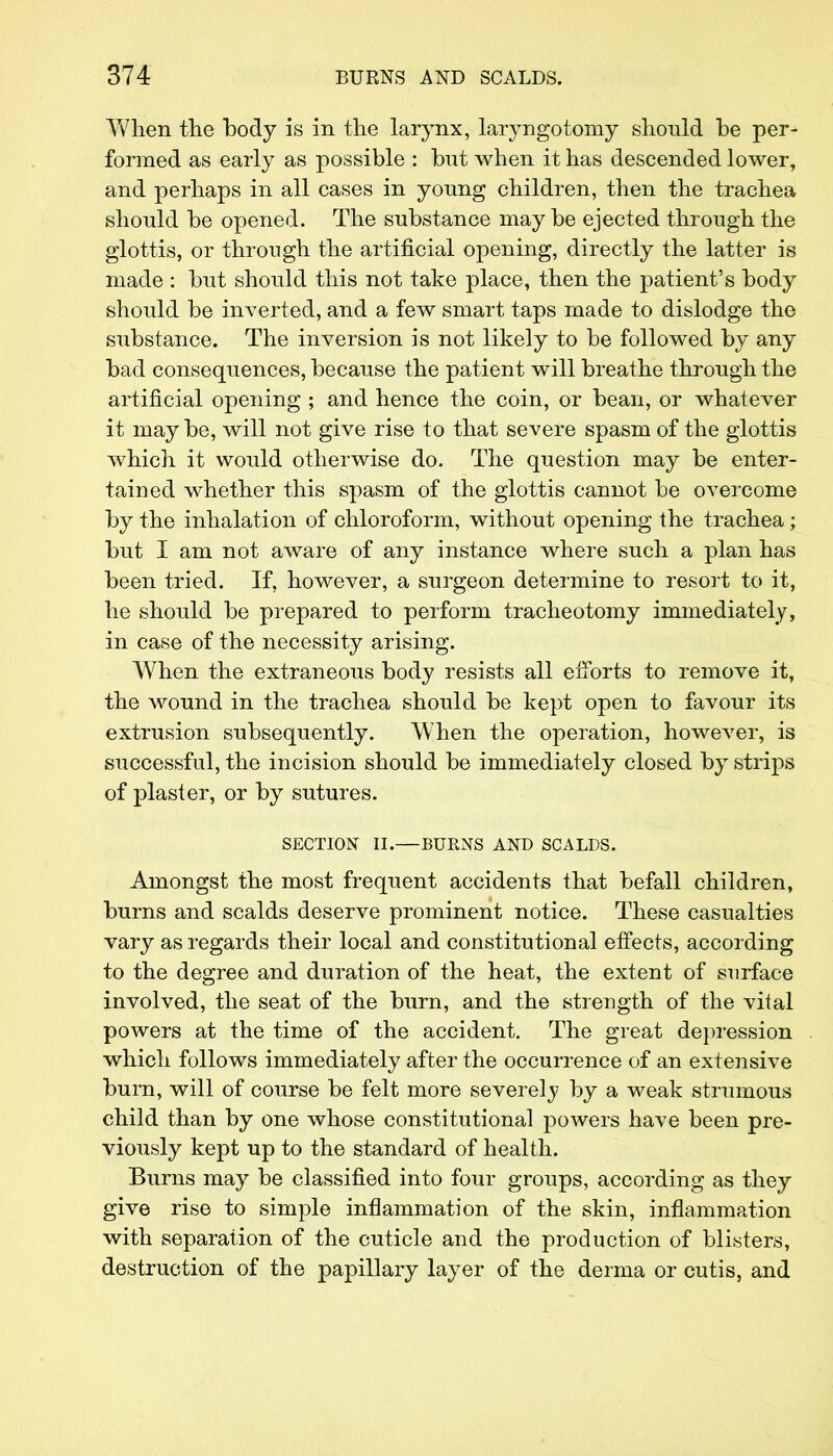 When the body is in the larynx, laryngotomy should be per- formed as early as possible : but when it has descended lower, and perhaps in all cases in young children, then the trachea should be opened. The substance may be ejected through the glottis, or through the artificial opening, directly the latter is made : but should this not take place, then the patient's body should be inverted, and a few smart taps made to dislodge the substance. The inversion is not likely to be followed by any bad consequences, because the patient will breathe through the artificial opening ; and hence the coin, or bean, or whatever it may be, will not give rise to that severe spasm of the glottis which it would otherwise do. The question may be enter- tained whether this spasm of the glottis cannot be overcome by the inhalation of chloroform, without opening the trachea; but I am not aware of any instance where such a plan has been tried. If, however, a surgeon determine to resort to it, he should be prepared to perform tracheotomy immediately, in case of the necessity arising. When the extraneous body resists all efforts to remove it, the wound in the trachea should be kept open to favour its extrusion subsequently. When the operation, however, is successful, the incision should be immediately closed by strips of plaster, or by sutures. SECTION II.—BURNS AND SCALDS. Amongst the most frequent accidents that befall children, burns and scalds deserve prominent notice. These casualties vary as regards their local and constitutional effects, according to the degree and duration of the heat, the extent of surface involved, the seat of the burn, and the strength of the vital powers at the time of the accident. The great depression which follows immediately after the occurrence of an extensive burn, will of course be felt more severely by a weak strumous child than by one whose constitutional powers have been pre- viously kept up to the standard of health. Burns may be classified into four groups, according as they give rise to simple inflammation of the skin, inflammation with separation of the cuticle and the production of blisters, destruction of the papillary layer of the derma or cutis, and