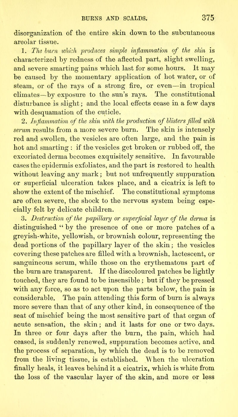 disorganization of the entire skin down to the subcutaneous areolar tissue. 1. The bum which produces simple inflammation of the shin is characterized by redness of the affected part, slight swelling, and severe smarting pains which last for some hours. It may be caused by the momentary application of hot water, or of steam, or of the rays of a strong fire, or even—in tropical climates—by exposure to the sun's rays. The constitutional disturbance is slight; and the local effects cease in a few days with desquamation of the cuticle. 2. Inflammation of the skin with the production of blisters filled with serum results from a more severe burn. The skin is intensely red and swollen, the vesicles are often large, and the pain is hot and smarting : if the vesicles get broken or rubbed off, the excoriated derma becomes exquisitely sensitive. In favourable cases the epidermis exfoliates, and the part is restored to health without leaving any mark; but not unfrequently suppuration or superficial ulceration takes place, and a cicatrix is left to show the extent of the mischief. The constitutional symptoms are often severe, the shock to the nervous system being espe- cially felt by delicate children. 3. Destruction of the papillary or superficial layer of the derma is distinguished by the presence of one or more patches of a greyish-white, yellowish, or brownish colour, representing the dead portions of the papillary layer of the skin; the vesicles covering these patches are filled with a brownish, lactescent, or sanguineous serum, while those on the erythematous part of the burn are transparent. If the discoloured patches be lightly touched, they are found to be insensible ; but if they be pressed with any force, so as to act upon the parts below, the pain is considerable. The pain attending this form of burn is always more severe than that of any other kind, in consequence of the seat of mischief being the most sensitive part of that organ of acute sensation, the skin; and it lasts for one or two days. In three or four days after the burn, the pain, which had ceased, is suddenly renewed, suppuration becomes active, and the process of separation, by which the dead is to be removed from the living tissue, is established. When the ulceration finally heals, it leaves behind it a cicatrix, which is white from the loss of the vascular layer of the skin, and more or less