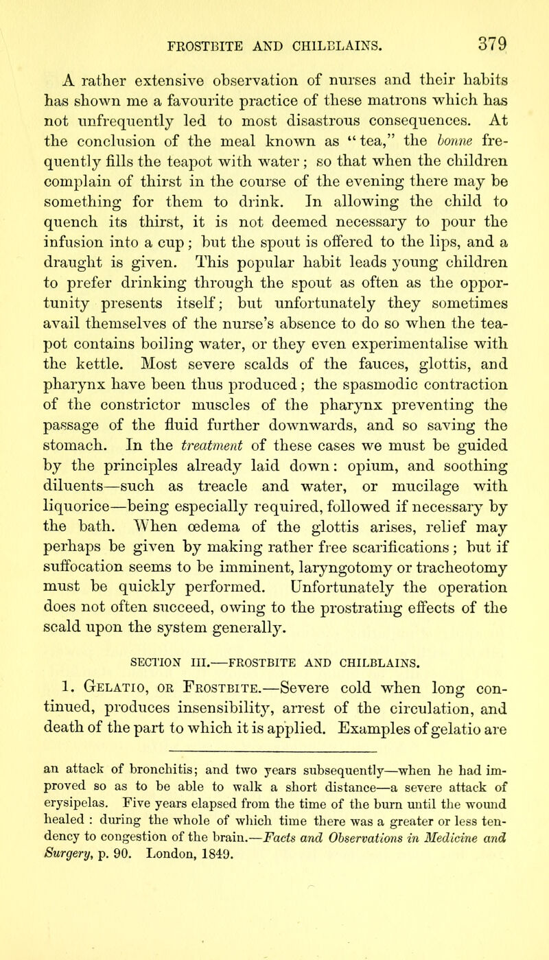 A rather extensive observation of nurses and their habits has shown me a favourite practice of these matrons which has not unfrequently led to most disastrous consequences. At the conclusion of the meal known as M tea, the bonne fre- quently fills the teapot with water ; so that when the children complain of thirst in the course of the evening there may be something for them to drink. In allowing the child to quench its thirst, it is not deemed necessary to pour the infusion into a cup; but the spout is offered to the lips, and a draught is given. This popular habit leads young children to prefer drinking through the spout as often as the oppor- tunity presents itself; but unfortunately they sometimes avail themselves of the nurse's absence to do so when the tea- pot contains boiling water, or they even experimentalise with the kettle. Most severe scalds of the fauces, glottis, and pharynx have been thus produced; the spasmodic contraction of the constrictor muscles of the pharynx preventing the passage of the fluid further downwards, and so saving the stomach. In the treatment of these cases we must be guided by the principles already laid down: opium, and soothing diluents—such as treacle and water, or mucilage with liquorice—being especially required, followed if necessary by the bath. When oedema of the glottis arises, relief may perhaps be given by making rather free scarifications ; but if suffocation seems to be imminent, laryngotomy or tracheotomy must be quickly performed. Unfortunately the operation does not often succeed, owing to the prostrating effects of the scald upon the system generally. SECTION III. FROSTBITE AND CHILBLAINS. 1. Gelatio, or Frostbite.—Severe cold when long con- tinued, produces insensibility, arrest of the circulation, and death of the part t o which it is applied. Examples of gelatio are an attack of bronchitis; and two years subsequently—when he had im- proved so as to be able to walk a short distance—a severe attack of erysipelas. Five years elapsed from the time of the burn until the wound healed : during the whole of which time there was a greater or less ten- dency to congestion of the brain.—Facts and Observations in Medicine and Surgery, p. 90. London, 1849.