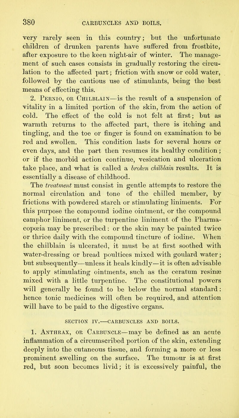 very rarely seen in this country; but the unfortunate children of drunken parents have suffered from frostbite, after exposure to the keen nighf>air of winter. The manage- ment of such cases consists in gradually restoring the circu- lation to the affected part; friction with snow or cold water, followed by the cautious use of stimulants, being the best means of effecting this. 2. Pernio, or Chilblain—is the result of a suspension of vitality in a limited portion of the skin, from the action of cold. The effect of the cold is not felt at first; but as warmth returns to the affected part, there is itching and tingling, and the toe or finger is found on examination to be red and swollen. This condition lasts for several hours or even days, and the part then resumes its healthy condition; or if the morbid action continue, vesication and ulceration take place, and what is called a broken chilblain results. It is essentially a disease of childhood. The treatment must consist in gentle attempts to restore the normal circulation and tone of the chilled member, by frictions with powdered starch or stimulating liniments. For this purpose the compound iodine ointment, or the compound camphor liniment, or the turpentine liniment of the Pharma- copoeia may be prescribed : or the skin may be painted twice or thrice daily with the compound tincture of iodine. When the chilblain is ulcerated, it must be at first soothed with water-dressing or bread poultices mixed with goulard water; but subsequently—unless it heals kindly—it is often advisable to apply stimulating ointments, such as the ceratum resinee mixed with a little turpentine. The constitutional powers will generally be found to be below the normal standard: hence tonic medicines will often be required, and attention will have to be paid to the digestive organs. SECTION IV.—CARBUNCLES AND BOILS. 1. Anthrax, or Carbuncle—may be defined as an acute inflammation of a circumscribed portion of the skin, extending deeply into the cutaneous tissue, and forming a more or less prominent swelling on the surface. The tumour is at first red, but soon becomes livid; it is excessively painful, the