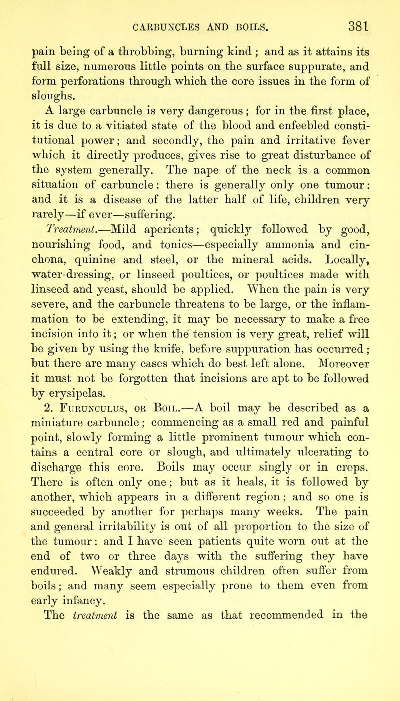 pain being of a throbbing, burning kind ; and as it attains its full size, numerous little points on the surface suppurate, and form perforations through which the core issues in the form of sloughs. A large carbuncle is very dangerous; for in the first place, it is due to a vitiated state of the blood and enfeebled consti- tutional power; and secondly, the pain and irritative fever which it directly produces, gives rise to great disturbance of the system generally. The nape of the neck is a common situation of carbuncle: there is generally only one tumour: and it is a disease of the latter half of life, children very rarely—if ever—suffering. Treatment.—Mild aperients; quickly followed by good, nourishing food, and tonics—especially ammonia and cin- chona, quinine and steel, or the mineral acids. Locally, water-dressing, or linseed poultices, or poultices made with linseed and yeast, should be applied. When the pain is very severe, and the carbuncle threatens to be large, or the inflam- mation to be extending, it may be necessary to make a free incision into it; or when the tension is very great, relief will be given by using the knife, before suppuration has occurred; but there are many cases which do best left alone. Moreover it must not be forgotten that incisions are apt to be followed by erysipelas. 2. Furunculus, on Boil.—A boil may be described as a miniature carbuncle; commencing as a small red and painful point, slowty forming a little prominent tumour which con- tains a central core or slough, and ultimately ulcerating to discharge this core. Boils may occur singly or in crops. There is often only one; but as it heals, it is followed by another, which appears in a different region; and so one is succeeded by another for perhaps many weeks. The pain and general irritability is out of all proportion to the size of the tumour: and I have seen patients quite worn out at the end of two or three days with the suffering they have endured. Weakly and strumous children often suffer from boils; and many seem especially prone to them even from early infancy. The treatment is the same as that recommended in the