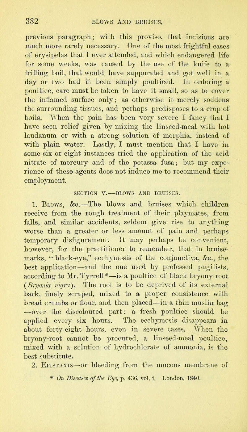 previous ' paragraph; with this proviso, that incisions are much more rarely necessary. One of the most frightful cases of erysipelas that I ever attended, and which endangered life for some weeks, was caused by the use of the knife to a trilling boil, that would have suppurated and got well in a day or two had it been simply poulticed. In ordering a poultice, care must be taken to have it small, so as to cover the inflamed surface only; as otherwise it merely soddens the surrounding tissues, and perhaps predisposes to a crop of boils. When the pain has been very severe I fancy that I have seen relief given by mixing the linseed-meal with hot laudanum or with a strong solution of morphia, instead of with plain water. Lastly, I must mention that I have in some six or eight instances tried the application of the acid nitrate of mercury and of the potassa fusa; but my expe- rience of these agents does not induce me to recommend their employment. SECTION V.—BLOWS AND BRUISES. 1. Blows, &o.—The blows and bruises which children receive from the rough treatment of their playmates, from falls, and similar accidents, seldom give rise to anything worse than a greater or less amount of pain and perhaps temporary disfigurement. It may perhaps be convenient, however, for the practitioner to remember, that in bruise- marks,  black-eye, ecchymosis of the conjunctiva, &c, the best application—and the one used by professed pugilists, according to Mr. Tyrrell*—is a poultice of black bryony-root (Bryonia nigra). The root is to be deprived of its external bark, finely scraped, mixed to a proper consistence with bread crumbs or flour, and then placed—in a thin muslin bag —over the discoloured part: a fresh poultice should be applied every six hours. The ecchymosis disappears in about forty-eight hours, even in severe cases. When the bryony-root cannot be procured, a linseed-meal poultice, mixed with a solution of hydrochlorate of ammonia, is the best substitute. 2. Epistaxis—or bleeding from the mucous membrane of * On Diseases of the Eye, p. 436, vol. i. London, 1840.