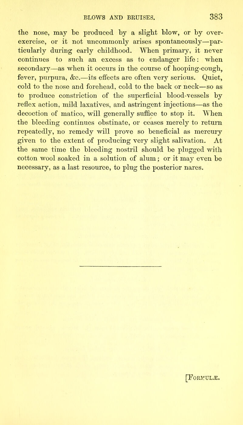 the nose, may be produced by a slight blow, or by over- exercise, or it not uncommonly arises spontaneously—par- ticularly during early childhood. When primary, it never continues to such an excess as to endanger life: when secondary—as when it occurs in the course of hooping-cough, fever, purpura, &c.—its effects are often very serious. Quiet, cold to the nose and forehead, cold to the back or neck—so as to produce constriction of the superficial blood-vessels by reflex action, mild laxatives, and astringent injections—as the decoction of matico, will generally suffice to stop it. When the bleeding continues obstinate, or ceases merely to return repeatedly, no remedy will prove so beneficial as mercury given to the extent of producing very slight salivation. At the same time the bleeding nostril should be plugged with cotton wool soaked in a solution of alum; or it may even be necessary, as a last resource, to plug the posterior nares. [Formula.